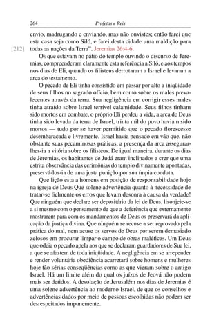 264                         Profetas e Reis

      envio, madrugando e enviando, mas não ouvistes; então farei que
      esta casa seja como Siló, e farei desta cidade uma maldição para
[212] todas as nações da Terra”. Jeremias 26:4-6.
           Os que estavam no pátio do templo ouvindo o discurso de Jere-
      mias, compreenderam claramente esta referência a Siló, e aos tempos
      nos dias de Eli, quando os ﬁlisteus derrotaram a Israel e levaram a
      arca do testamento.
           O pecado de Eli tinha consistido em passar por alto a iniqüidade
      de seus ﬁlhos no sagrado ofício, bem como sobre os males preva-
      lecentes através da terra. Sua negligência em corrigir esses males
      tinha atraído sobre Israel terrível calamidade. Seus ﬁlhos tinham
      sido mortos em combate, o próprio Eli perdeu a vida, a arca de Deus
      tinha sido levada da terra de Israel, trinta mil do povo haviam sido
      mortos — tudo por se haver permitido que o pecado ﬂorescesse
      desembaraçada e livremente. Israel havia pensado em vão que, não
      obstante suas pecaminosas práticas, a presença da arca assegurar-
      lhes-ia a vitória sobre os ﬁlisteus. De igual maneira, durante os dias
      de Jeremias, os habitantes de Judá eram inclinados a crer que uma
      estrita observância das cerimônias do templo divinamente apontadas,
      preservá-los-ia de uma justa punição por sua ímpia conduta.
           Que lição esta a homens em posição de responsabilidade hoje
      na igreja de Deus Que solene advertência quanto à necessidade de
      tratar-se ﬁelmente os erros que levam desonra à causa da verdade!
      Que ninguém que declare ser depositário da lei de Deus, lisonjeie-se
      a si mesmo com o pensamento de que a deferência que externamente
      mostrarem para com os mandamentos de Deus os preservará da apli-
      cação da justiça divina. Que ninguém se recuse a ser reprovado pela
      prática do mal, nem acuse os servos de Deus por serem demasiado
      zelosos em procurar limpar o campo de obras maléﬁcas. Um Deus
      que odeia o pecado apela aos que se declaram guardadores de Sua lei,
      a que se afastem de toda iniqüidade. A negligência em se arrepender
      e render voluntária obediência acarretará sobre homens e mulheres
      hoje tão sérias conseqüências como as que vieram sobre o antigo
      Israel. Há um limite além do qual os juízos de Jeová não podem
      mais ser detidos. A desolação de Jerusalém nos dias de Jeremias é
      uma solene advertência ao moderno Israel, de que os conselhos e
      advertências dados por meio de pessoas escolhidas não podem ser
      desrespeitados impunemente.
 