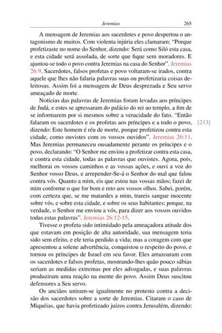 Jeremias                         265

    A mensagem de Jeremias aos sacerdotes e povo despertou o an-
tagonismo de muitos. Com violenta injúria eles clamaram: “Porque
profetizaste no nome do Senhor, dizendo: Será como Siló esta casa,
e esta cidade será assolada, de sorte que ﬁque sem moradores. E
ajuntou-se todo o povo contra Jeremias na casa do Senhor”. Jeremias
26:9. Sacerdotes, falsos profetas e povo voltaram-se irados, contra
aquele que lhes não falaria palavras suas ou profetizaria coisas de-
leitosas. Assim foi a mensagem de Deus desprezada e Seu servo
ameaçado de morte.
    Notícias das palavras de Jeremias foram levadas aos príncipes
de Judá, e estes se apressaram do palácio do rei ao templo, a ﬁm de
se informarem por si mesmos sobre a veracidade do fato. “Então
falaram os sacerdotes e os profetas aos príncipes e a todo o povo, [213]
dizendo: Este homem é réu de morte, porque profetizou contra esta
cidade, como ouvistes com os vossos ouvidos”. Jeremias 26:11.
Mas Jeremias permaneceu ousadamente perante os príncipes e o
povo, declarando: “O Senhor me enviou a profetizar contra esta casa,
e contra esta cidade, todas as palavras que ouvistes. Agora, pois,
melhorai os vossos caminhos e as vossas ações, e ouvi a voz do
Senhor vosso Deus, e arrepender-Se-á o Senhor do mal que falou
contra vós. Quanto a mim, eis que estou nas vossas mãos; fazei de
mim conforme o que for bom e reto aos vossos olhos. Sabei, porém,
com certeza que, se me matardes a mim, trareis sangue inocente
sobre vós, e sobre esta cidade, e sobre os seus habitantes; porque, na
verdade, o Senhor me enviou a vós, para dizer aos vossos ouvidos
todas estas palavras”. Jeremias 26:12-15.
    Tivesse o profeta sido intimidado pela ameaçadora atitude dos
que estavam em posição de alta autoridade, sua mensagem teria
sido sem efeito, e ele teria perdido a vida; mas a coragem com que
apresentou a solene advertência, conquistou o respeito do povo, e
tornou os príncipes de Israel em seu favor. Eles arrazoaram com
os sacerdotes e falsos profetas, mostrando-lhes quão pouco sábias
seriam as medidas extremas por eles advogadas, e suas palavras
produziram uma reação na mente do povo. Assim Deus suscitou
defensores a Seu servo.
    Os anciãos uniram-se igualmente no protesto contra a deci-
são dos sacerdotes sobre a sorte de Jeremias. Citaram o caso de
Miquéias, que havia profetizado juízos contra Jerusalém, dizendo:
 