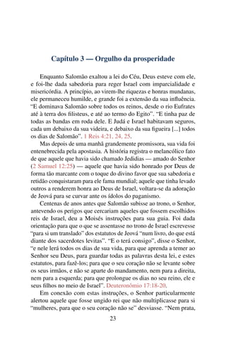 Capítulo 3 — Orgulho da prosperidade

    Enquanto Salomão exaltou a lei do Céu, Deus esteve com ele,
e foi-lhe dada sabedoria para reger Israel com imparcialidade e
misericórdia. A princípio, ao virem-lhe riquezas e honras mundanas,
ele permaneceu humilde, e grande foi a extensão da sua inﬂuência.
“E dominava Salomão sobre todos os reinos, desde o rio Eufrates
até à terra dos ﬁlisteus, e até ao termo do Egito”. “E tinha paz de
todas as bandas em roda dele. E Judá e Israel habitavam seguros,
cada um debaixo da sua videira, e debaixo da sua ﬁgueira [...] todos
os dias de Salomão”. 1 Reis 4:21, 24, 25.
    Mas depois de uma manhã grandemente promissora, sua vida foi
entenebrecida pela apostasia. A história registra o melancólico fato
de que aquele que havia sido chamado Jedidias — amado do Senhor
(2 Samuel 12:25) — aquele que havia sido honrado por Deus de
forma tão marcante com o toque do divino favor que sua sabedoria e
retidão conquistaram para ele fama mundial; aquele que tinha levado
outros a renderem honra ao Deus de Israel, voltara-se da adoração
de Jeová para se curvar ante os ídolos do paganismo.
    Centenas de anos antes que Salomão subisse ao trono, o Senhor,
antevendo os perigos que cercariam aqueles que fossem escolhidos
reis de Israel, deu a Moisés instruções para sua guia. Foi dada
orientação para que o que se assentasse no trono de Israel escrevesse
“para si um translado” dos estatutos de Jeová “num livro, do que está
diante dos sacerdotes levitas”. “E o terá consigo”, disse o Senhor,
“e nele lerá todos os dias de sua vida, para que aprenda a temer ao
Senhor seu Deus, para guardar todas as palavras desta lei, e estes
estatutos, para fazê-los; para que o seu coração não se levante sobre
os seus irmãos, e não se aparte do mandamento, nem para a direita,
nem para a esquerda; para que prolongue os dias no seu reino, ele e
seus ﬁlhos no meio de Israel”. Deuteronômio 17:18-20.
    Em conexão com estas instruções, o Senhor particularmente
alertou aquele que fosse ungido rei que não multiplicasse para si
“mulheres, para que o seu coração não se” desviasse. “Nem prata,
                                 23
 