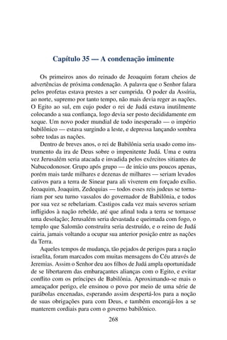 Capítulo 35 — A condenação iminente

    Os primeiros anos do reinado de Jeoaquim foram cheios de
advertências de próxima condenação. A palavra que o Senhor falara
pelos profetas estava prestes a ser cumprida. O poder da Assíria,
ao norte, supremo por tanto tempo, não mais devia reger as nações.
O Egito ao sul, em cujo poder o rei de Judá estava inutilmente
colocando a sua conﬁança, logo devia ser posto decididamente em
xeque. Um novo poder mundial de todo inesperado — o império
babilônico — estava surgindo a leste, e depressa lançando sombra
sobre todas as nações.
    Dentro de breves anos, o rei de Babilônia seria usado como ins-
trumento da ira de Deus sobre o impenitente Judá. Uma e outra
vez Jerusalém seria atacada e invadida pelos exércitos sitiantes de
Nabucodonosor. Grupo após grupo — de início uns poucos apenas,
porém mais tarde milhares e dezenas de milhares — seriam levados
cativos para a terra de Sinear para ali viverem em forçado exílio.
Jeoaquim, Joaquim, Zedequias — todos esses reis judeus se torna-
riam por seu turno vassalos do governador de Babilônia, e todos
por sua vez se rebelariam. Castigos cada vez mais severos seriam
inﬂigidos à nação rebelde, até que aﬁnal toda a terra se tornasse
uma desolação; Jerusalém seria devastada e queimada com fogo, o
templo que Salomão construíra seria destruído, e o reino de Judá
cairia, jamais voltando a ocupar sua anterior posição entre as nações
da Terra.
    Aqueles tempos de mudança, tão pejados de perigos para a nação
israelita, foram marcados com muitas mensagens do Céu através de
Jeremias. Assim o Senhor deu aos ﬁlhos de Judá ampla oportunidade
de se libertarem das embaraçantes alianças com o Egito, e evitar
conﬂito com os príncipes de Babilônia. Aproximando-se mais o
ameaçador perigo, ele ensinou o povo por meio de uma série de
parábolas encenadas, esperando assim despertá-los para a noção
de suas obrigações para com Deus, e também encorajá-los a se
manterem cordiais para com o governo babilônico.
                                268
 