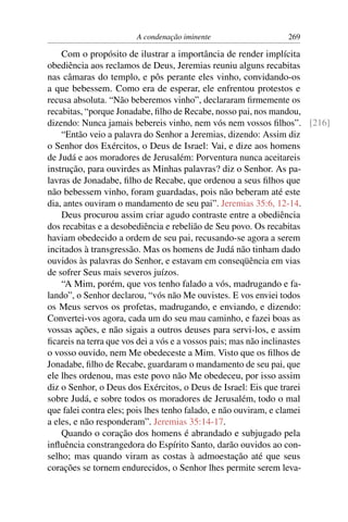 A condenação iminente                 269

    Com o propósito de ilustrar a importância de render implícita
obediência aos reclamos de Deus, Jeremias reuniu alguns recabitas
nas câmaras do templo, e pôs perante eles vinho, convidando-os
a que bebessem. Como era de esperar, ele enfrentou protestos e
recusa absoluta. “Não beberemos vinho”, declararam ﬁrmemente os
recabitas, “porque Jonadabe, ﬁlho de Recabe, nosso pai, nos mandou,
dizendo: Nunca jamais bebereis vinho, nem vós nem vossos ﬁlhos”. [216]
    “Então veio a palavra do Senhor a Jeremias, dizendo: Assim diz
o Senhor dos Exércitos, o Deus de Israel: Vai, e dize aos homens
de Judá e aos moradores de Jerusalém: Porventura nunca aceitareis
instrução, para ouvirdes as Minhas palavras? diz o Senhor. As pa-
lavras de Jonadabe, ﬁlho de Recabe, que ordenou a seus ﬁlhos que
não bebessem vinho, foram guardadas, pois não beberam até este
dia, antes ouviram o mandamento de seu pai”. Jeremias 35:6, 12-14.
    Deus procurou assim criar agudo contraste entre a obediência
dos recabitas e a desobediência e rebelião de Seu povo. Os recabitas
haviam obedecido a ordem de seu pai, recusando-se agora a serem
incitados à transgressão. Mas os homens de Judá não tinham dado
ouvidos às palavras do Senhor, e estavam em conseqüência em vias
de sofrer Seus mais severos juízos.
    “A Mim, porém, que vos tenho falado a vós, madrugando e fa-
lando”, o Senhor declarou, “vós não Me ouvistes. E vos enviei todos
os Meus servos os profetas, madrugando, e enviando, e dizendo:
Convertei-vos agora, cada um do seu mau caminho, e fazei boas as
vossas ações, e não sigais a outros deuses para servi-los, e assim
ﬁcareis na terra que vos dei a vós e a vossos pais; mas não inclinastes
o vosso ouvido, nem Me obedeceste a Mim. Visto que os ﬁlhos de
Jonadabe, ﬁlho de Recabe, guardaram o mandamento de seu pai, que
ele lhes ordenou, mas este povo não Me obedeceu, por isso assim
diz o Senhor, o Deus dos Exércitos, o Deus de Israel: Eis que trarei
sobre Judá, e sobre todos os moradores de Jerusalém, todo o mal
que falei contra eles; pois lhes tenho falado, e não ouviram, e clamei
a eles, e não responderam”. Jeremias 35:14-17.
    Quando o coração dos homens é abrandado e subjugado pela
inﬂuência constrangedora do Espírito Santo, darão ouvidos ao con-
selho; mas quando viram as costas à admoestação até que seus
corações se tornem endurecidos, o Senhor lhes permite serem leva-
 