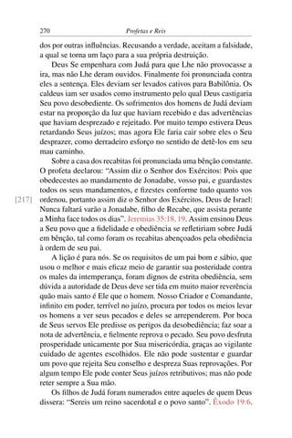 270                         Profetas e Reis

      dos por outras inﬂuências. Recusando a verdade, aceitam a falsidade,
      a qual se torna um laço para a sua própria destruição.
           Deus Se empenhara com Judá para que Lhe não provocasse a
      ira, mas não Lhe deram ouvidos. Finalmente foi pronunciada contra
      eles a sentença. Eles deviam ser levados cativos para Babilônia. Os
      caldeus iam ser usados como instrumento pelo qual Deus castigaria
      Seu povo desobediente. Os sofrimentos dos homens de Judá deviam
      estar na proporção da luz que haviam recebido e das advertências
      que haviam desprezado e rejeitado. Por muito tempo estivera Deus
      retardando Seus juízos; mas agora Ele faria cair sobre eles o Seu
      desprazer, como derradeiro esforço no sentido de detê-los em seu
      mau caminho.
           Sobre a casa dos recabitas foi pronunciada uma bênção constante.
      O profeta declarou: “Assim diz o Senhor dos Exércitos: Pois que
      obedecestes ao mandamento de Jonadabe, vosso pai, e guardastes
      todos os seus mandamentos, e ﬁzestes conforme tudo quanto vos
[217] ordenou, portanto assim diz o Senhor dos Exércitos, Deus de Israel:
      Nunca faltará varão a Jonadabe, ﬁlho de Recabe, que assista perante
      a Minha face todos os dias”. Jeremias 35:18, 19. Assim ensinou Deus
      a Seu povo que a ﬁdelidade e obediência se reﬂetiriam sobre Judá
      em bênção, tal como foram os recabitas abençoados pela obediência
      à ordem de seu pai.
           A lição é para nós. Se os requisitos de um pai bom e sábio, que
      usou o melhor e mais eﬁcaz meio de garantir sua posteridade contra
      os males da intemperança, foram dignos de estrita obediência, sem
      dúvida a autoridade de Deus deve ser tida em muito maior reverência
      quão mais santo é Ele que o homem. Nosso Criador e Comandante,
      inﬁnito em poder, terrível no juízo, procura por todos os meios levar
      os homens a ver seus pecados e deles se arrependerem. Por boca
      de Seus servos Ele predisse os perigos da desobediência; faz soar a
      nota de advertência, e ﬁelmente reprova o pecado. Seu povo desfruta
      prosperidade unicamente por Sua misericórdia, graças ao vigilante
      cuidado de agentes escolhidos. Ele não pode sustentar e guardar
      um povo que rejeita Seu conselho e despreza Suas reprovações. Por
      algum tempo Ele pode conter Seus juízos retributivos; mas não pode
      reter sempre a Sua mão.
           Os ﬁlhos de Judá foram numerados entre aqueles de quem Deus
      dissera: “Sereis um reino sacerdotal e o povo santo”. Êxodo 19:6.
 