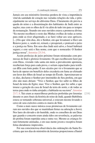 A condenação iminente                   271

Jamais em seu ministério Jeremias perdera de vista a importância
vital da santidade de coração nas variadas relações da vida, e prin-
cipalmente no serviço do altíssimo Deus. Claramente ele previu a
queda do reino e a disseminação dos habitantes de Judá entre as
nações; mas com os olhos da fé viu além de tudo isto para os tempos
da restauração. Soando em seus ouvidos estava a promessa divina:
“Eu mesmo recolherei o resto das Minhas ovelhas de todas as terras
para onde as tiver afugentado, e as farei voltar aos seus apriscos.
[...] Eis que vêm dias, diz o Senhor, em que levantarei a Davi um
Renovo justo; e, sendo rei, reinará, e prosperará, e praticará o juízo
e a justiça na Terra. Em seus dias Judá será salvo, e Israel habitará
seguro; e este será o Seu nome, com que o nomearão: O Senhor
justiça nossa”. Jeremias 23:3-6.
     Assim profecias de juízo próximo foram misturadas com pro-
messas de ﬁnal e glorioso livramento. Os que escolhessem fazer paz
com Deus, vivendo vida santa em meio a prevalecente apostasia,
receberiam força para cada prova, e seriam capacitados para testiﬁ-
car dEle com forte poder. E nos séculos por vir o livramento que se
havia de operar em benefício deles excederia em fama ao efetuado
em favor dos ﬁlhos de Israel ao tempo do Êxodo. Aproximavam-se
os dias, declarou o Senhor por intermédio do Seu profeta, em que
eles não mais diriam: “Vive o Senhor, que fez subir os ﬁlhos de
Israel da terra do Egito; mas: Vive o Senhor, que fez subir, e que
trouxe a geração da casa de Israel da terra do norte, e de todas as
terras para onde os tinha arrojado; e habitarão na sua terra”. Jeremias
23:7, 8. Tais eram as maravilhosas profecias proferidas por Jeremias [218]
durante os anos ﬁnais da história do reino de Judá, quando Babilônia
estava se tornando soberana universal, e estavam mesmo levando o
cerco de seus exércitos contra os muros de Sião.
     Como a mais suave música essas promessas de livramento caí-
ram nos ouvidos dos que se mantinham ﬁrmes na adoração a Jeová.
Nos lares do elevado e do humilde, onde os conselhos de um Deus
que guarda o concerto eram ainda tidos em reverência, as palavras
do profeta foram repetidas uma e outra vez. Mesmo as crianças fo-
ram fortemente animadas, e em suas mente jovem e receptiva foram
feitas duradouras impressões.
     Foi sua conscienciosa observância das ordenações da Santa Es-
critura, que nos dias do ministério de Jeremias proporcionou a Daniel
 