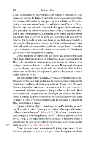 272                        Profetas e Reis

      e seus companheiros oportunidades de exaltar o verdadeiro Deus
      perante as nações da Terra. A instrução que essas crianças hebréias
      haviam recebido no lar de seus pais, as tornou fortes na fé e cons-
      tantes no seu serviço ao Deus vivo, o Criador dos Céus e da Terra.
      Quando, logo no início do reinado de Jeoaquim, Nabucodonosor
      pela primeira vez sitiou e capturou Jerusalém, e transportou a Da-
      niel e seus companheiros, juntamente com outros especialmente
      escolhidos para o serviço na corte de Babilônia, a fé dos cativos
      hebreus foi provada ao máximo. Mas os que tinham aprendido a
      pôr a sua conﬁança nas promessas de Deus veriﬁcaram que estas
      eram todo-suﬁcientes em cada experiência por que foram chamados
      a passar durante a sua estada numa terra estranha. As Escrituras
      provaram-se-lhes um guia e um arrimo.
          Como intérprete do signiﬁcado dos juízos que começavam a cair
      sobre Judá, Jeremias manteve-se nobremente na defesa da justiça de
      Deus e de Seus misericordiosos desígnios mesmo nos mais severos
      castigos. Incansavelmente o profeta laborou. Desejoso de alcançar
      todas as classes, estendeu a esfera de sua inﬂuência além de Jeru-
      salém para os distritos circunjacentes, graças a freqüentes visitas a
      várias partes do reino.
          Em seus testemunhos à igreja, Jeremias constantemente se re-
      feria aos ensinos do livro da lei que haviam sido tão grandemente
      honrados e exaltados durante o reinado de Josias. Deu ele nova
      ênfase à importância de manter-se uma relação de concerto com o
      todo-misericordioso e compassivo Ser que sobre as alturas do Sinai
      havia anunciado os preceitos do Decálogo. As palavras de adver-
      tência e ameaça da parte de Jeremias haviam alcançado cada parte
      do reino, e todos tiveram a oportunidade de conhecer a vontade de
      Deus concernente à nação.
          O profeta tornara claro o fato de que nosso Pai celestial permite
      que Seus juízos caiam, “para que as nações saibam que são consti-
      tuídas por meros homens”. Salmos 9:20. “Se andares contrariamente
      para comigo, e não Me quiserdes ouvir”, o Senhor prevenira a Seu
      povo, “Eu [...] vos espalharei entre as nações, e desembainharei a
      espada atrás de vós; e a vossa terra será assolada, e as vossas cidades
[219] serão desertas”. Levítico 26:21, 28, 33.
          Nesse mesmo tempo mensagens de juízo impendente foram
      levadas a príncipes e povo, e a seu governante Jeoaquim, que devia
 