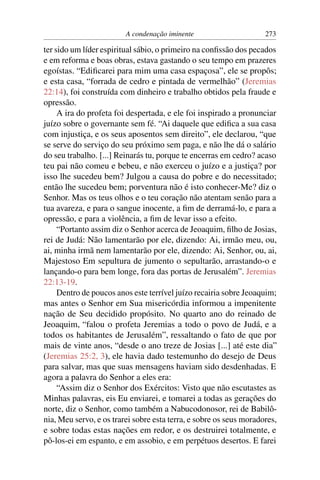 A condenação iminente                      273

ter sido um líder espiritual sábio, o primeiro na conﬁssão dos pecados
e em reforma e boas obras, estava gastando o seu tempo em prazeres
egoístas. “Ediﬁcarei para mim uma casa espaçosa”, ele se propôs;
e esta casa, “forrada de cedro e pintada de vermelhão” (Jeremias
22:14), foi construída com dinheiro e trabalho obtidos pela fraude e
opressão.
     A ira do profeta foi despertada, e ele foi inspirado a pronunciar
juízo sobre o governante sem fé. “Ai daquele que ediﬁca a sua casa
com injustiça, e os seus aposentos sem direito”, ele declarou, “que
se serve do serviço do seu próximo sem paga, e não lhe dá o salário
do seu trabalho. [...] Reinarás tu, porque te encerras em cedro? acaso
teu pai não comeu e bebeu, e não exerceu o juízo e a justiça? por
isso lhe sucedeu bem? Julgou a causa do pobre e do necessitado;
então lhe sucedeu bem; porventura não é isto conhecer-Me? diz o
Senhor. Mas os teus olhos e o teu coração não atentam senão para a
tua avareza, e para o sangue inocente, a ﬁm de derramá-lo, e para a
opressão, e para a violência, a ﬁm de levar isso a efeito.
     “Portanto assim diz o Senhor acerca de Jeoaquim, ﬁlho de Josias,
rei de Judá: Não lamentarão por ele, dizendo: Ai, irmão meu, ou,
ai, minha irmã nem lamentarão por ele, dizendo: Ai, Senhor, ou, ai,
Majestoso Em sepultura de jumento o sepultarão, arrastando-o e
lançando-o para bem longe, fora das portas de Jerusalém”. Jeremias
22:13-19.
     Dentro de poucos anos este terrível juízo recairia sobre Jeoaquim;
mas antes o Senhor em Sua misericórdia informou a impenitente
nação de Seu decidido propósito. No quarto ano do reinado de
Jeoaquim, “falou o profeta Jeremias a todo o povo de Judá, e a
todos os habitantes de Jerusalém”, ressaltando o fato de que por
mais de vinte anos, “desde o ano treze de Josias [...] até este dia”
(Jeremias 25:2, 3), ele havia dado testemunho do desejo de Deus
para salvar, mas que suas mensagens haviam sido desdenhadas. E
agora a palavra do Senhor a eles era:
     “Assim diz o Senhor dos Exércitos: Visto que não escutastes as
Minhas palavras, eis Eu enviarei, e tomarei a todas as gerações do
norte, diz o Senhor, como também a Nabucodonosor, rei de Babilô-
nia, Meu servo, e os trarei sobre esta terra, e sobre os seus moradores,
e sobre todas estas nações em redor, e os destruirei totalmente, e
pô-los-ei em espanto, e em assobio, e em perpétuos desertos. E farei
 