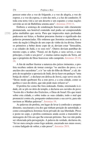 274                         Profetas e Reis

      perecer entre eles a voz de folguedo, e a voz de alegria, a voz do
      esposo, e a voz da esposa, o som das mós, e a luz do candeeiro. E
      toda esta terra virá a ser um deserto e um espanto; e estas nações
      servirão ao rei de Babilônia setenta anos”. Jeremias 25:8-11.
          Embora a sentença de condenação houvesse sido claramente
      pronunciada, seu horrível conteúdo mal podia ser compreendido
[220] pelas multidões que ouvia. Para que impressões mais profundas
      pudessem ser feitas, o Senhor procurou ilustrar o signiﬁcado das
      palavras pronunciadas. Ele ordenou que Jeremias assemelhasse a
      sorte da nação à libação de um copo de vinho da ira divina. Entre
      os primeiros a beber deste copo de ai, deviam estar “Jerusalém,
      e as cidades de Judá, e os seus reis”. Outros deviam partilhar do
      mesmo copo, a saber, “Faraó, rei do Egito, e seus servos, e seus
      príncipes, e todo o seu povo”, e muitas outras nações da Terra, até
      que o propósito de Deus houvesse sido cumprido. Jeremias 25:18,
      19.
          A ﬁm de melhor ilustrar a natureza dos juízos iminentes, o pro-
      feta recebeu ordem de tomar consigo “os anciãos do povo, e os
      anciãos dos sacerdotes”, e ir “ao vale do ﬁlho de Hinon”, e ali, de-
      pois de recapitular a apostasia de Judá, devia fazer em pedaços “uma
      botija de oleiro”, e declarar em defesa de Jeová, cujo servo era ele:
      “Deste modo quebrarei Eu a este povo, e a esta cidade, como se
      quebra o vaso do oleiro, que não pode mais refazer-se”.
          O profeta fez como lhe fora ordenado. Então, retornando à ci-
      dade, ele se pôs no átrio do templo, e declarou aos ouvidos do povo:
      “Assim diz o Senhor dos Exércitos, o Deus de Israel: Eis que trarei
      sobre esta cidade, e sobre todas as suas cidades, todo o mal que
      pronunciei contra ela, porquanto endureceram a sua cerviz, para não
      ouvirem as Minhas palavras”. Jeremias 19.
          As palavras do profeta, em lugar de levar à conﬁssão e arrepen-
      dimento, suscitaram a ira dos que tinham posição de autoridade, e
      como conseqüência Jeremias ﬁcou privado de sua liberdade. Preso
      e posto no cepo, o profeta continuou ainda assim a transmitir as
      mensagens do Céu aos que lhe estavam próximo. Sua voz não podia
      ser silenciada pela perseguição. A palavra da verdade, declarou ele,
      “foi no meu coração como fogo ardente, encerrado nos meus ossos;
      e estou fadigado de sofrer, e não posso”. Jeremias 20:9.
 