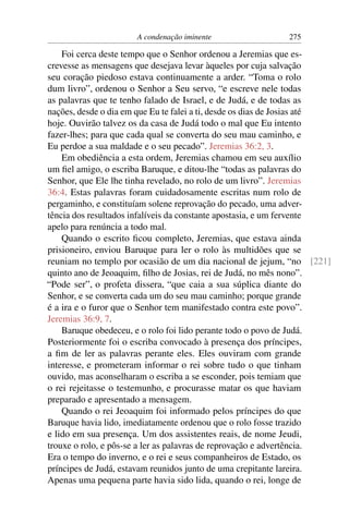 A condenação iminente                  275

    Foi cerca deste tempo que o Senhor ordenou a Jeremias que es-
crevesse as mensagens que desejava levar àqueles por cuja salvação
seu coração piedoso estava continuamente a arder. “Toma o rolo
dum livro”, ordenou o Senhor a Seu servo, “e escreve nele todas
as palavras que te tenho falado de Israel, e de Judá, e de todas as
nações, desde o dia em que Eu te falei a ti, desde os dias de Josias até
hoje. Ouvirão talvez os da casa de Judá todo o mal que Eu intento
fazer-lhes; para que cada qual se converta do seu mau caminho, e
Eu perdoe a sua maldade e o seu pecado”. Jeremias 36:2, 3.
    Em obediência a esta ordem, Jeremias chamou em seu auxílio
um ﬁel amigo, o escriba Baruque, e ditou-lhe “todas as palavras do
Senhor, que Ele lhe tinha revelado, no rolo de um livro”. Jeremias
36:4. Estas palavras foram cuidadosamente escritas num rolo de
pergaminho, e constituíam solene reprovação do pecado, uma adver-
tência dos resultados infalíveis da constante apostasia, e um fervente
apelo para renúncia a todo mal.
    Quando o escrito ﬁcou completo, Jeremias, que estava ainda
prisioneiro, enviou Baruque para ler o rolo às multidões que se
reuniam no templo por ocasião de um dia nacional de jejum, “no [221]
quinto ano de Jeoaquim, ﬁlho de Josias, rei de Judá, no mês nono”.
“Pode ser”, o profeta dissera, “que caia a sua súplica diante do
Senhor, e se converta cada um do seu mau caminho; porque grande
é a ira e o furor que o Senhor tem manifestado contra este povo”.
Jeremias 36:9, 7.
    Baruque obedeceu, e o rolo foi lido perante todo o povo de Judá.
Posteriormente foi o escriba convocado à presença dos príncipes,
a ﬁm de ler as palavras perante eles. Eles ouviram com grande
interesse, e prometeram informar o rei sobre tudo o que tinham
ouvido, mas aconselharam o escriba a se esconder, pois temiam que
o rei rejeitasse o testemunho, e procurasse matar os que haviam
preparado e apresentado a mensagem.
    Quando o rei Jeoaquim foi informado pelos príncipes do que
Baruque havia lido, imediatamente ordenou que o rolo fosse trazido
e lido em sua presença. Um dos assistentes reais, de nome Jeudi,
trouxe o rolo, e pôs-se a ler as palavras de reprovação e advertência.
Era o tempo do inverno, e o rei e seus companheiros de Estado, os
príncipes de Judá, estavam reunidos junto de uma crepitante lareira.
Apenas uma pequena parte havia sido lida, quando o rei, longe de
 