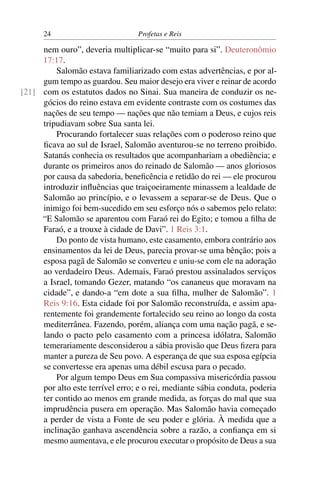 24                         Profetas e Reis

     nem ouro”, deveria multiplicar-se “muito para si”. Deuteronômio
     17:17.
         Salomão estava familiarizado com estas advertências, e por al-
     gum tempo as guardou. Seu maior desejo era viver e reinar de acordo
[21] com os estatutos dados no Sinai. Sua maneira de conduzir os ne-
     gócios do reino estava em evidente contraste com os costumes das
     nações de seu tempo — nações que não temiam a Deus, e cujos reis
     tripudiavam sobre Sua santa lei.
         Procurando fortalecer suas relações com o poderoso reino que
     ﬁcava ao sul de Israel, Salomão aventurou-se no terreno proibido.
     Satanás conhecia os resultados que acompanhariam a obediência; e
     durante os primeiros anos do reinado de Salomão — anos gloriosos
     por causa da sabedoria, beneﬁcência e retidão do rei — ele procurou
     introduzir inﬂuências que traiçoeiramente minassem a lealdade de
     Salomão ao princípio, e o levassem a separar-se de Deus. Que o
     inimigo foi bem-sucedido em seu esforço nós o sabemos pelo relato:
     “E Salomão se aparentou com Faraó rei do Egito; e tomou a ﬁlha de
     Faraó, e a trouxe à cidade de Davi”. 1 Reis 3:1.
         Do ponto de vista humano, este casamento, embora contrário aos
     ensinamentos da lei de Deus, parecia provar-se uma bênção; pois a
     esposa pagã de Salomão se converteu e uniu-se com ele na adoração
     ao verdadeiro Deus. Ademais, Faraó prestou assinalados serviços
     a Israel, tomando Gezer, matando “os cananeus que moravam na
     cidade”, e dando-a “em dote a sua ﬁlha, mulher de Salomão”. 1
     Reis 9:16. Esta cidade foi por Salomão reconstruída, e assim apa-
     rentemente foi grandemente fortalecido seu reino ao longo da costa
     mediterrânea. Fazendo, porém, aliança com uma nação pagã, e se-
     lando o pacto pelo casamento com a princesa idólatra, Salomão
     temerariamente desconsiderou a sábia provisão que Deus ﬁzera para
     manter a pureza de Seu povo. A esperança de que sua esposa egípcia
     se convertesse era apenas uma débil escusa para o pecado.
         Por algum tempo Deus em Sua compassiva misericórdia passou
     por alto este terrível erro; e o rei, mediante sábia conduta, poderia
     ter contido ao menos em grande medida, as forças do mal que sua
     imprudência pusera em operação. Mas Salomão havia começado
     a perder de vista a Fonte de seu poder e glória. À medida que a
     inclinação ganhava ascendência sobre a razão, a conﬁança em si
     mesmo aumentava, e ele procurou executar o propósito de Deus a sua
 