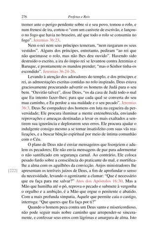 276                         Profetas e Reis

      tremer ante o perigo pendente sobre si e seu povo, tomou o rolo, e
      num frenesi de ira, cortou-o “com um canivete de escrivão, e lançou-
      o no fogo que havia no braseiro, até que todo o rolo se consumiu no
      fogo”. Jeremias 36:23.
           Nem o rei nem seus príncipes temeram, “nem rasgaram os seus
      vestidos”. Alguns dos príncipes, entretanto, pediram “ao rei que
      não queimasse o rolo, mas não lhes deu ouvido”. Havendo sido
      destruído o escrito, a ira do ímpio rei se levantou contra Jeremias e
      Baruque, e prontamente os mandou prender; “mas o Senhor tinha-os
      escondido”. Jeremias 36:24-26.
           Levando à atenção dos adoradores do templo, e dos príncipes e
      rei, as admoestações escritas contidas no rolo inspirado, Deus estava
      graciosamente procurando advertir os homens de Judá para o seu
      bem. “Ouvirão talvez”, disse Deus, “os da casa de Judá todo o mal
      que Eu intento fazer-lhes; para que cada qual se converta do seu
      mau caminho, e Eu perdoe a sua maldade e o seu pecado”. Jeremias
      36:3. Deus Se compadece dos homens em luta na cegueira da per-
      versidade; Ele procura iluminar a mente entenebrecida, enviando
      reprovações e ameaças destinadas a levar os mais exaltados a sen-
      tirem sua ignorância e deplorarem seus erros. Ele procura ajudar o
      indulgente consigo mesmo a se tornar insatisfeito com suas vãs rea-
      lizações, e a buscar bênção espiritual por meio de íntima comunhão
      com o Céu.
           O plano de Deus não é enviar mensageiros que lisonjeiem e adu-
      lem os pecadores; Ele não envia mensagens de paz para adormentar
      o não santiﬁcado em segurança carnal. Ao contrário, Ele coloca
      pesado fardo sobre a consciência do praticante do mal, e mortiﬁca-
      lhe a alma com os aguilhões da convicção. Anjos ministradores lhe
[222] apresentam os terríveis juízos de Deus, a ﬁm de aprofundar o senso
      da necessidade, levando o agonizante a clamar: “Que é necessário
      que eu faça para me salvar?” Atos dos Apóstolos 16:30. Mas a
      Mão que humilha até o pó, reprova o pecado e submete à vergonha
      o orgulho e a ambição, é a Mão que ergue o penitente e abatido.
      Com a mais profunda simpatia, Aquele que permite caia o castigo,
      interroga: “Que queres que Eu faça por ti?”
           Quando o homem peca contra um Deus santo e misericordioso,
      não pode seguir mais nobre caminho que arrepender-se sincera-
      mente, e confessar seus erros com lágrimas e amargura de alma. Isto
 