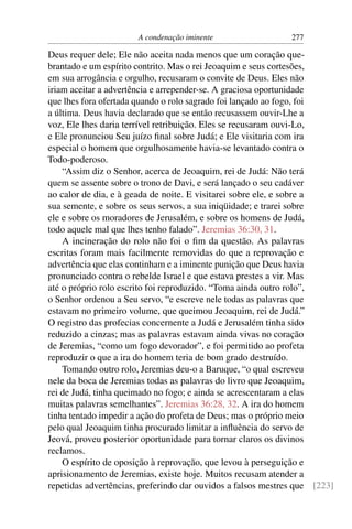 A condenação iminente                  277

Deus requer dele; Ele não aceita nada menos que um coração que-
brantado e um espírito contrito. Mas o rei Jeoaquim e seus cortesões,
em sua arrogância e orgulho, recusaram o convite de Deus. Eles não
iriam aceitar a advertência e arrepender-se. A graciosa oportunidade
que lhes fora ofertada quando o rolo sagrado foi lançado ao fogo, foi
a última. Deus havia declarado que se então recusassem ouvir-Lhe a
voz, Ele lhes daria terrível retribuição. Eles se recusaram ouvi-Lo,
e Ele pronunciou Seu juízo ﬁnal sobre Judá; e Ele visitaria com ira
especial o homem que orgulhosamente havia-se levantado contra o
Todo-poderoso.
    “Assim diz o Senhor, acerca de Jeoaquim, rei de Judá: Não terá
quem se assente sobre o trono de Davi, e será lançado o seu cadáver
ao calor de dia, e à geada de noite. E visitarei sobre ele, e sobre a
sua semente, e sobre os seus servos, a sua iniqüidade; e trarei sobre
ele e sobre os moradores de Jerusalém, e sobre os homens de Judá,
todo aquele mal que lhes tenho falado”. Jeremias 36:30, 31.
    A incineração do rolo não foi o ﬁm da questão. As palavras
escritas foram mais facilmente removidas do que a reprovação e
advertência que elas continham e a iminente punição que Deus havia
pronunciado contra o rebelde Israel e que estava prestes a vir. Mas
até o próprio rolo escrito foi reproduzido. “Toma ainda outro rolo”,
o Senhor ordenou a Seu servo, “e escreve nele todas as palavras que
estavam no primeiro volume, que queimou Jeoaquim, rei de Judá.”
O registro das profecias concernente a Judá e Jerusalém tinha sido
reduzido a cinzas; mas as palavras estavam ainda vivas no coração
de Jeremias, “como um fogo devorador”, e foi permitido ao profeta
reproduzir o que a ira do homem teria de bom grado destruído.
    Tomando outro rolo, Jeremias deu-o a Baruque, “o qual escreveu
nele da boca de Jeremias todas as palavras do livro que Jeoaquim,
rei de Judá, tinha queimado no fogo; e ainda se acrescentaram a elas
muitas palavras semelhantes”. Jeremias 36:28, 32. A ira do homem
tinha tentado impedir a ação do profeta de Deus; mas o próprio meio
pelo qual Jeoaquim tinha procurado limitar a inﬂuência do servo de
Jeová, proveu posterior oportunidade para tornar claros os divinos
reclamos.
    O espírito de oposição à reprovação, que levou à perseguição e
aprisionamento de Jeremias, existe hoje. Muitos recusam atender a
repetidas advertências, preferindo dar ouvidos a falsos mestres que [223]
 