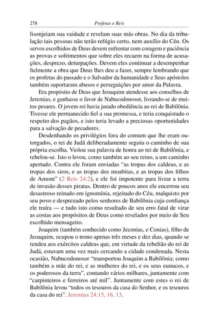 278                         Profetas e Reis

lisonjeiam sua vaidade e revelam suas más obras. No dia da tribu-
lação tais pessoas não terão refúgio certo, nem auxílio do Céu. Os
servos escolhidos de Deus devem enfrentar com coragem e paciência
as provas e sofrimentos que sobre eles recaem na forma de acusa-
ções, desprezo, deturpações. Devem eles continuar a desempenhar
ﬁelmente a obra que Deus lhes deu a fazer, sempre lembrando que
os profetas do passado e o Salvador da humanidade e Seus apóstolos
também suportaram abusos e perseguições por amor da Palavra.
    Era propósito de Deus que Jeoaquim atendesse aos conselhos de
Jeremias, e ganhasse o favor de Nabucodonosor, livrando-se de mui-
tos pesares. O jovem rei havia jurado obediência ao rei de Babilônia.
Tivesse ele permanecido ﬁel a sua promessa, e teria conquistado o
respeito dos pagãos, e isto teria levado a preciosas oportunidades
para a salvação de pecadores.
    Desdenhando os privilégios fora do comum que lhe eram ou-
torgados, o rei de Judá deliberadamente seguiu o caminho de sua
própria escolha. Violou sua palavra de honra ao rei de Babilônia, e
rebelou-se. Isto o levou, como também ao seu reino, a um caminho
apertado. Contra ele foram enviadas “as tropas dos caldeus, e as
tropas dos siros, e as tropas dos moabitas, e as tropas dos ﬁlhos
de Amom” (2 Reis 24:2), e ele foi impotente para livrar a terra
de invasão desses piratas. Dentro de poucos anos ele encerrou seu
desastroso reinado em ignomínia, rejeitado do Céu, malquisto por
seu povo e desprezado pelos senhores de Babilônia cuja conﬁança
ele traíra — e tudo isto como resultado de seu erro fatal de virar
as costas aos propósitos de Deus como revelados por meio de Seu
escolhido mensageiro.
    Joaquim (também conhecido como Jeconias, e Conias), ﬁlho de
Jeoaquim, ocupou o trono apenas três meses e dez dias, quando se
rendeu aos exércitos caldeus que, em virtude da rebelião do rei de
Judá, estavam uma vez mais cercando a cidade condenada. Nesta
ocasião, Nabucodonosor “transportou Joaquim a Babilônia; como
também a mãe do rei, e as mulheres do rei, e os seus eunucos, e
os poderosos da terra”, contando vários milhares, juntamente com
“carpinteiros e ferreiros até mil”. Juntamente com estes o rei de
Babilônia levou “todos os tesouros da casa do Senhor, e os tesouros
da casa do rei”. Jeremias 24:15, 16, 13.
 