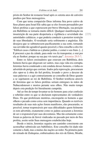 O último rei de Judá                  281

pósito do Senhor de restaurar Israel após os setenta anos de cativeiro
preditos por Seus mensageiros.
    Com que terna compaixão Deus informa Seu povo cativo de
Seus planos para Israel Ele sabia que se eles fossem persuadidos por
falsos profetas a que esperassem por breve libertação, sua posição
em Babilônia se tornaria muito difícil. Qualquer manifestação ou
insurreição de sua parte despertaria a vigilância e severidade das [225]
autoridades caldaicas, o que poderia conduzir a posterior restrição
de suas liberdades. O resultado seria sofrimento e angústias. Ele
desejava que se submetessem paciﬁcamente a sua sorte, tornando
sua servidão tão agradável quanto possível; e Seu conselho a eles foi:
“Ediﬁcai casas e habitai-as e plantai jardins, e comei o seu fruto. [...]
E procurai a paz da cidade, para onde vos ﬁz transportar, e orai por
ela ao Senhor; porque na sua paz vós tereis paz”. Jeremias 29:5-7.
    Entre os falsos ensinadores que estavam em Babilônia, dois
homens havia que alegavam ser santos, mas cuja vida era corrupta.
Jeremias havia condenado a má conduta desses homens, e tinha-os
advertido do perigo que corriam. Irados pela reprovação, procuraram
eles opor-se à obra do ﬁel profeta, levando o povo a descrer de
suas palavras e a agir contrariamente ao conselho de Deus quanto
a se sujeitarem ao rei de Babilônia. O Senhor testiﬁcou através
de Jeremias que os falsos profetas seriam entregues às mãos de
Nabucodonosor e mortos perante seus olhos. Não muito tempo
depois esta predição foi literalmente cumprida.
    Até ao ﬁm do tempo levantar-se-ão homens para criar confusão
e rebelião entre os que se declaram representantes do verdadeiro
Deus. Os que profetizam mentiras, encorajarão os homens a que
olhem o pecado como coisa sem importância. Quando os terríveis
resultados de suas más ações forem manifestos, eles procurarão, se
possível, tornar responsáveis por suas diﬁculdades quem ﬁelmente
os tem advertido, exatamente como os judeus acusaram a Jeremias
de ser o responsável por suas desventuras. Mas tão certamente como
foram as palavras de Jeová vindicadas no passado por meio do Seu
profeta, assim serão Suas mensagens estabelecidas hoje.
    Desde o início, Jeremias seguira um caminho consistente em
aconselhar submissão aos babilônios. Este conselho foi dado não
somente a Judá, mas a muitas das nações ao redor. Na primeira parte
do reinado de Zedequias, embaixadores dos reis de Edom, Moabe,
 