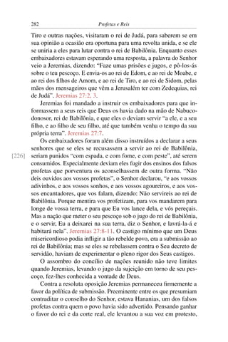 282                         Profetas e Reis

      Tiro e outras nações, visitaram o rei de Judá, para saberem se em
      sua opinião a ocasião era oportuna para uma revolta unida, e se ele
      se uniria a eles para lutar contra o rei de Babilônia. Enquanto esses
      embaixadores estavam esperando uma resposta, a palavra do Senhor
      veio a Jeremias, dizendo: “Faze umas prisões e jugos, e pô-los-ás
      sobre o teu pescoço. E envia-os ao rei de Edom, e ao rei de Moabe, e
      ao rei dos ﬁlhos de Amom, e ao rei de Tiro, e ao rei de Sidom, pelas
      mãos dos mensageiros que vêm a Jerusalém ter com Zedequias, rei
      de Judá”. Jeremias 27:2, 3.
          Jeremias foi mandado a instruir os embaixadores para que in-
      formassem a seus reis que Deus os havia dado na mão de Nabuco-
      donosor, rei de Babilônia, e que eles o deviam servir “a ele, e a seu
      ﬁlho, e ao ﬁlho de seu ﬁlho, até que também venha o tempo da sua
      própria terra”. Jeremias 27:7.
          Os embaixadores foram além disso instruídos a declarar a seus
      senhores que se eles se recusassem a servir ao rei de Babilônia,
[226] seriam punidos “com espada, e com fome, e com peste”, até serem
      consumidos. Especialmente deviam eles fugir dos ensinos dos falsos
      profetas que porventura os aconselhassem de outra forma. “Não
      deis ouvidos aos vossos profetas”, o Senhor declarou, “e aos vossos
      adivinhos, e aos vossos sonhos, e aos vossos agoureiros, e aos vos-
      sos encantadores, que vos falam, dizendo: Não servireis ao rei de
      Babilônia. Porque mentira vos profetizam, para vos mandarem para
      longe de vossa terra, e para que Eu vos lance dela, e vós pereçais.
      Mas a nação que meter o seu pescoço sob o jugo do rei de Babilônia,
      e o servir, Eu a deixarei na sua terra, diz o Senhor, e lavrá-la-á e
      habitará nela”. Jeremias 27:8-11. O castigo mínimo que um Deus
      misericordioso podia inﬂigir a tão rebelde povo, era a submissão ao
      rei de Babilônia; mas se eles se rebelassem contra o Seu decreto de
      servidão, haviam de experimentar o pleno rigor dos Seus castigos.
          O assombro do concílio de nações reunido não teve limites
      quando Jeremias, levando o jugo da sujeição em torno de seu pes-
      coço, fez-lhes conhecida a vontade de Deus.
          Contra a resoluta oposição Jeremias permaneceu ﬁrmemente a
      favor da política de submissão. Preeminente entre os que presumiam
      contraditar o conselho do Senhor, estava Hananias, um dos falsos
      profetas contra quem o povo havia sido advertido. Pensando ganhar
      o favor do rei e da corte real, ele levantou a sua voz em protesto,
 