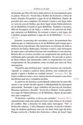 O último rei de Judá                   283

declarando que Deus lhe havia dado palavras de encorajamento para
os judeus. Disse ele: “Assim fala o Senhor dos Exércitos, o Deus de
Israel, dizendo: Eu quebrei o jugo do rei de Babilônia. Depois de
passados dois anos completos, Eu tornarei a trazer a este lugar todos
os vasos da casa do Senhor, que deste lugar tomou Nabucodonosor,
rei de Babilônia, levando-os para Babilônia. Também a Jeconias,
ﬁlho de Jeoaquim, rei de Judá, e a todos os do cativeiro de Judá,
que entraram em Babilônia, Eu tornarei a trazer a este lugar, diz
o Senhor; porque quebrarei o jugo do rei de Babilônia”. Jeremias
28:2-4.
    Jeremias, na presença dos sacerdotes e povo, ferventemente lhes
suplicou que se submetessem ao rei de Babilônia pelo tempo que o
Senhor havia especiﬁcado. Ele mencionou aos homens de Judá as
profecias de Oséias, Habacuque, Sofonias e outros, cujas mensagens
de reprovação e advertência haviam sido semelhantes a suas mesmas.
Referiu-lhes os eventos ocorridos em cumprimento das profecias de
retribuição pelos pecados não arrependidos. No passado os juízos
de Deus tinham sido derramados sobre os impenitentes em exato
cumprimento de Seu propósito como revelado por meio de Seus
mensageiros.
    “O profeta que profetizar paz”, propôs Jeremias em conclusão,
“quando se cumpra a palavra desse profeta, será conhecido por
aquele a quem o Senhor na verdade enviou”. Jeremias 28:9. Se
Israel escolhesse correr o risco, futuros desenvolvimentos com efeito
decidiriam qual era o verdadeiro profeta.                             [227]
    As palavras de Jeremias aconselhando submissão levaram Ha-
nanias a um ousado desaﬁo quanto à ﬁdedignidade da mensagem
apresentada. Tomando o jugo simbólico do pescoço de Jeremias,
Hananias quebrou-o, dizendo: “Assim diz o Senhor: Assim quebra-
rei o jugo de Nabucodonosor, rei de Babilônia, depois de passados
dois anos completos”.
    “E Jeremias, o profeta, se foi no seu caminho”. Jeremias 28:11.
Aparentemente nada mais podia ele fazer senão retirar-se do cenário
do conﬂito. Mas a Jeremias foi dada outra mensagem. “Vai”, o
Senhor lhe ordenou, “e fala a Hananias, dizendo: Assim diz o Senhor:
Jugo de madeira quebraste, mas em vez deles farás jugo de ferro.
Porque assim diz o Senhor dos Exércitos, o Deus de Israel: Jugo
 