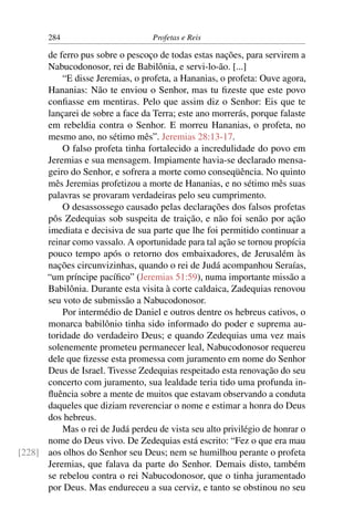 284                         Profetas e Reis

      de ferro pus sobre o pescoço de todas estas nações, para servirem a
      Nabucodonosor, rei de Babilônia, e servi-lo-ão. [...]
          “E disse Jeremias, o profeta, a Hananias, o profeta: Ouve agora,
      Hananias: Não te enviou o Senhor, mas tu ﬁzeste que este povo
      conﬁasse em mentiras. Pelo que assim diz o Senhor: Eis que te
      lançarei de sobre a face da Terra; este ano morrerás, porque falaste
      em rebeldia contra o Senhor. E morreu Hananias, o profeta, no
      mesmo ano, no sétimo mês”. Jeremias 28:13-17.
          O falso profeta tinha fortalecido a incredulidade do povo em
      Jeremias e sua mensagem. Impiamente havia-se declarado mensa-
      geiro do Senhor, e sofrera a morte como conseqüência. No quinto
      mês Jeremias profetizou a morte de Hananias, e no sétimo mês suas
      palavras se provaram verdadeiras pelo seu cumprimento.
          O desassossego causado pelas declarações dos falsos profetas
      pôs Zedequias sob suspeita de traição, e não foi senão por ação
      imediata e decisiva de sua parte que lhe foi permitido continuar a
      reinar como vassalo. A oportunidade para tal ação se tornou propícia
      pouco tempo após o retorno dos embaixadores, de Jerusalém às
      nações circunvizinhas, quando o rei de Judá acompanhou Seraías,
      “um príncipe pacíﬁco” (Jeremias 51:59), numa importante missão a
      Babilônia. Durante esta visita à corte caldaica, Zadequias renovou
      seu voto de submissão a Nabucodonosor.
          Por intermédio de Daniel e outros dentre os hebreus cativos, o
      monarca babilônio tinha sido informado do poder e suprema au-
      toridade do verdadeiro Deus; e quando Zedequias uma vez mais
      solenemente prometeu permanecer leal, Nabucodonosor requereu
      dele que ﬁzesse esta promessa com juramento em nome do Senhor
      Deus de Israel. Tivesse Zedequias respeitado esta renovação do seu
      concerto com juramento, sua lealdade teria tido uma profunda in-
      ﬂuência sobre a mente de muitos que estavam observando a conduta
      daqueles que diziam reverenciar o nome e estimar a honra do Deus
      dos hebreus.
          Mas o rei de Judá perdeu de vista seu alto privilégio de honrar o
      nome do Deus vivo. De Zedequias está escrito: “Fez o que era mau
[228] aos olhos do Senhor seu Deus; nem se humilhou perante o profeta
      Jeremias, que falava da parte do Senhor. Demais disto, também
      se rebelou contra o rei Nabucodonosor, que o tinha juramentado
      por Deus. Mas endureceu a sua cerviz, e tanto se obstinou no seu
 