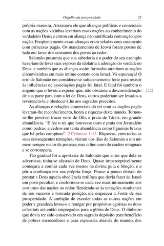 Orgulho da prosperidade                25

própria maneira. Arrazoava ele que alianças políticas e comerciais
com as nações vizinhas levariam essas nações ao conhecimento do
verdadeiro Deus; e entrou em aliança não santiﬁcada com nação após
nação. Freqüentemente essas alianças eram seladas com casamento
com princesas pagãs. Os mandamentos de Jeová foram postos de
lado em favor dos costumes dos povos ao redor.
    Salomão presumia que sua sabedoria e o poder do seu exemplo
haveriam de levar suas esposas da idolatria à adoração do verdadeiro
Deus, e também que as alianças assim formadas atrairiam as nações
circunvizinhas em mais íntimo contato com Israel. Vã esperança! O
erro de Salomão em considerar-se suﬁcientemente forte para resistir
às inﬂuências de associações pagãs foi fatal. E fatal foi também o
engano que o levou a esperar que, não obstante a desconsideração [22]
de sua parte para com a lei de Deus, outros poderiam ser levados a
reverenciá-la e obedecer-Lhe aos sagrados preceitos.
    As alianças e relações comerciais do rei com as nações pagãs
levaram-lhe reconhecimento, honra e riquezas deste mundo. Tornou-
se-lhe possível trazer ouro de Oﬁr, e prata de Társis, em grande
abundância. “E fez o rei que houvesse ouro e prata em Jerusalém
como pedras, e cedros em tanta abundância como ﬁgueiras bravas
que há pelas campinas”. 2 Crônicas 1:15. Riquezas, com todas as
suas conseqüentes tentações, vieram nos dias de Salomão a um nú-
mero sempre maior de pessoas; mas o ﬁno ouro do caráter minguara
e se corrompera.
    Tão gradual foi a apostasia de Salomão que antes que dela se
advertisse, tinha-se afastado de Deus. Quase imperceptivelmente
começara a conﬁar cada vez menos na divina guia e bênção, e a
pôr a conﬁança em sua própria força. Pouco a pouco deixou de
prestar a Deus aquela obediência retilínea que devia fazer de Israel
um povo peculiar, e conformou-se cada vez mais intimamente aos
costumes das nações ao redor. Rendendo-se às tentações resultantes
de seu sucesso e honrada posição, ele esqueceu a Fonte de sua
prosperidade. A ambição de exceder todas as outras nações em
poder e grandeza levou-o a renegar por propósitos egoístas os dons
celestiais até então empregados para a glória de Deus. O dinheiro
que devia ter sido conservado em sagrado depósito para benefício
de pobres merecedores e para expansão, através do mundo, dos
 