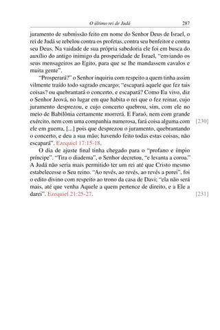 O último rei de Judá                    287

juramento de submissão feito em nome do Senhor Deus de Israel, o
rei de Judá se rebelou contra os profetas, contra seu benfeitor e contra
seu Deus. Na vaidade de sua própria sabedoria ele foi em busca do
auxílio do antigo inimigo da prosperidade de Israel, “enviando os
seus mensageiros ao Egito, para que se lhe mandassem cavalos e
muita gente”.
    “Prosperará?” o Senhor inquiriu com respeito a quem tinha assim
vilmente traído todo sagrado encargo; “escapará aquele que fez tais
coisas? ou quebrantará o concerto, e escapará? Como Eu vivo, diz
o Senhor Jeová, no lugar em que habita o rei que o fez reinar, cujo
juramento desprezou, e cujo concerto quebrou, sim, com ele no
meio de Babilônia certamente morrerá. E Faraó, nem com grande
exército, nem com uma companhia numerosa, fará coisa alguma com [230]
ele em guerra, [...] pois que desprezou o juramento, quebrantando
o concerto, e deu a sua mão; havendo feito todas estas coisas, não
escapará”. Ezequiel 17:15-18.
    O dia de ajuste ﬁnal tinha chegado para o “profano e ímpio
príncipe”. “Tira o diadema”, o Senhor decretou, “e levanta a coroa.”
A Judá não seria mais permitido ter um rei até que Cristo mesmo
estabelecesse o Seu reino. “Ao revés, ao revés, ao revés a porei”, foi
o edito divino com respeito ao trono da casa de Davi; “ela não será
mais, até que venha Aquele a quem pertence de direito, e a Ele a
darei”. Ezequiel 21:25-27.                                               [231]
 