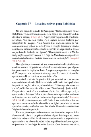 Capítulo 37 — Levados cativos para Babilônia

    No ano nono do reinado de Zedequias, “Nabucodonosor, rei de
Babilônia, veio contra Jerusalém, ele e todo o seu exército”, a ﬁm
de sitiar a cidade. 2 Reis 25:1. A perspectiva para Judá era deses-
peradora. “Eis que sou contra ti”, o Senhor mesmo declarou por
intermédio de Ezequiel. “Eu o Senhor, tirei a Minha espada da bai-
nha; nunca mais voltará a ela. [...] Todo o coração desmaiará, e todas
as mãos se enfraquecerão, e todo o espírito se angustiará, e todos
os joelhos de desfarão em águas.” “Derramarei sobre ti a Minha
indignação, assoprarei contra ti o fogo do Meu furor, entregar-te-ei
nas mãos dos homens brutais, inventores de destruição”. Ezequiel
21:3, 5-7, 31.
    Os egípcios procuraram vir em socorro da cidade sitiada; e os
caldeus, com o propósito de afastá-los, abandonaram por algum
tempo o cerco da capital de Judá. A esperança repontou no coração
de Zedequias, e ele enviou um mensageiro a Jeremias, pedindo-lhe
que orasse a Deus em favor da nação hebréia.
    A terrível resposta do profeta foi que os caldeus retornariam
e destruiriam a cidade. O decreto havia saído; não mais poderia a
impenitente nação evitar os juízos divinos. “Não enganeis as vossas
almas”, o Senhor advertiu a Seu povo. “Os caldeus [...] não se irão.
Porque ainda que ferísseis a todo o exército dos caldeus, que peleja
contra vós, e ﬁcassem deles apenas homens trespassados, cada um
se levantaria na sua tenda, e queimaria a fogo esta cidade”. Jeremias
37:9, 10. O remanescente de Judá devia ir em cativeiro, a ﬁm de
que aprendesse através da adversidade as lições que tinha recusado
aprender em circunstâncias mais favoráveis. Deste decreto do santo
Vigia não haveria apelação.
    Entre os justos que ainda restavam em Jerusalém, a quem tinha
sido tornado claro o propósito divino, alguns havia que se deter-
minaram colocar além do alcance das mãos cruéis a sagrada arca
que continha as tábuas de pedra sobre a qual haviam sido traçados
os preceitos do decálogo. Isto eles ﬁzeram. Com lamento e tristeza
                                288
 