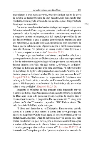 Levados cativos para Babilônia              289

esconderam a arca numa caverna, onde devia ﬁcar oculta do povo
de Israel e de Judá por causa de seus pecados, não mais sendo-lhes
restituída. Esta sagrada arca ainda está oculta. Jamais foi perturbada
desde que foi escondida.                                               [232]
    Por muitos anos Jeremias havia estado perante o povo como uma
ﬁel testemunha de Deus; e agora, estando a condenada cidade prestes
a passar às mãos de pagãos, ele considerou sua obra como terminada,
e preparou-se para se ausentar, mas foi impedido pelo ﬁlho de um
dos falsos profetas, o qual o delatou como estando prestes a se unir
aos babilônios, a quem ele repetidamente insistira com os homens de
Judá a que se submetessem. O profeta negou a mentirosa acusação,
mas não obstante, “os príncipes se iraram muito contra Jeremias, e
o feriram, e o puseram na prisão”. Jeremias 37:15.
    As esperanças que haviam nascido no coração dos príncipes e
povo quando os exércitos de Nabucodonosor voltaram-se para o sul
a ﬁm de enfrentar os egípcios logo caíram por terra. As palavras do
Senhor tinham sido: “Eis-Me aqui contra ti, ó Faraó, rei do Egito.”
O poder do Egito era apenas uma cana quebrada. “E saberão todos
os moradores do Egito”, a Inspiração havia declarado, “que Eu sou o
Senhor, porque se tornaram um bordão de cana para a casa de Israel”.
Ezequiel 29:3, 6. “Eu levantarei os braços do rei de Babilônia, mas
os braços de Faraó cairão, e saberão que Eu sou o Senhor, quando Eu
puser a Minha espada na mão do rei de Babilônia, e ele a estender
sobre a terra do Egito”. Ezequiel 30:25, 26.
    Enquanto os príncipes de Judá estavam ainda esperando em vão
o auxílio do Egito, o rei Zedequias com ansiedade pensava no profeta
de Deus que tinha sido posto na prisão. Depois de muitos dias o
rei mandou buscá-lo, e perguntou-lhe secretamente: “Há alguma
palavra do Senhor?” Jeremias respondeu: “Há.” E disse ainda: “Na
mão do rei de Babilônia serás entregue.
    “E disse mais Jeremias ao rei Zedequias: Em que tenho pecado
contra ti, e contra os teus servos, e contra este povo, para que me
pusésseis na prisão? Onde estão agora os vossos profetas, que vos
profetizavam, dizendo: O rei de Babilônia não virá contra vós, nem
contra esta terra? Ora pois ouve agora, ó rei meu senhor: Caia agora
a minha súplica diante de ti; não me deixes tornar à casa de Jônatas,
o escriba, para que não venha a morrer ali”. Jeremias 37:17-20. A
isto ordenou Zedequias que eles “pusessem a Jeremias no átrio da
 