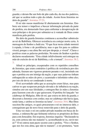 290                         Profetas e Reis

      guarda; e deram-lhe um bolo de pão cada dia, da rua dos padeiros,
      até que se acabou todo o pão da cidade. Assim ﬁcou Jeremias no
      átrio da guarda”. Jeremias 37:21.
          O rei não ousou manifestar fé abertamente em Jeremias. Em-
      bora seu temor o impelisse a buscar informação privada da parte
      do profeta, era demasiado fraco para enfrentar a desaprovação de
      seus príncipes e do povo por submeter-se à vontade de Deus como
      manifesta pelo profeta.
          Do átrio da guarda Jeremias continuou a aconselhar submissão
      ao rei de Babilônia. Oferecer resistência era cortejar morte certa. A
      mensagem do Senhor a Judá era: “O que ﬁcar nesta cidade morrerá
      à espada, à fome e de pestilência; mas o que for para os caldeus
      viverá; porque a sua alma lhe será por despojo, e viverá”. Claras e
[233] positivas eram as palavras proferidas. No nome do Senhor o profeta
      declarou ousadamente: “Esta cidade infalivelmente será entregue na
      mão do exército do rei de Babilônia, e ele a tomará”. Jeremias 38:2,
      3.
          Aﬁnal os príncipes, exasperados com os repetidos conselhos
      de Jeremias, que eram contrários à política de resistência por eles
      adotada, ﬁzeram um vigoroso protesto perante o rei, insistindo em
      que o profeta era um inimigo da nação, e que suas palavras tinham
      enfraquecido as mãos do povo, e acarretado o infortúnio sobre eles;
      por isto ele devia ser condenado à morte.
          O rei acovardado sabia que as acusações eram falsas, mas para
      cativar os que ocupavam posição elevada e de inﬂuência na nação,
      simulou crer em suas falsidades, e entregou-lhes às mãos a Jeremias
      para fazerem com ele o que quisessem. O profeta foi lançado “no
      calabouço de Malquias, ﬁlho do rei, que estava no átrio da guarda, e
      desceram a Jeremias com cordas; mas no calabouço não havia água,
      senão lama, e atolou-se Jeremias na lama”. Jeremias 38:6. Mas Deus
      suscitou-lhe amigos, os quais procuraram o rei no interesse dele, e
      conseguiram que de novo fosse removido para o átrio da guarda.
          Uma vez mais o rei em caráter privado mandou em busca de Je-
      remias, e ordenou-lhe que ﬁelmente referisse os propósitos de Deus
      para com Jerusalém. Em resposta, Jeremias inquiriu: “Declarando-ta
      eu, com certeza não me matarás? e, aconselhando-te eu, ouvir-me-
      ás?” O rei entrou num pacto secreto com o profeta. “Vive o Senhor,
      que nos fez esta alma, que não te matarei”, o rei prometeu, “nem
 