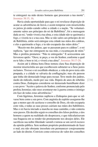 Levados cativos para Babilônia           291

te entregarei na mão destes homens que procuram a tua morte”.
Jeremias 38:15, 16.
    Havia ainda oportunidade para que o rei revelasse disposição de
acatar as advertências de Jeová, e assim temperar com misericórdia
os juízos já então caindo sobre a cidade e a nação. “Se voluntari-
amente saíres aos príncipes do rei de Babilônia”, foi a mensagem
dada ao rei, “então viverá a tua alma, e esta cidade não se queimará a
fogo, e viverás tu e a tua casa. Mas se não saíres aos príncipes do rei
de Babilônia, então será entregue esta cidade nas mãos dos caldeus,
e eles a queimarão a fogo, e tu não escaparás das mãos deles.”
    “Receio-me dos judeus, que se passaram para os caldeus”, o rei
replicou, “que me entreguem na sua mão, e escarneçam de mim.”
Mas o profeta prometeu: “Não te entregarão.” E acrescentou um
fervoroso apelo: “Ouve, te peço, a voz do Senhor, conforme a qual
eu te falo; e bem te irá, e viverá a tua alma”. Jeremias 38:17-20.
    Assim até à última hora Deus tornou clara Sua disposição de
mostrar misericórdia aos que escolhessem submeter-se a Seus justos
reclamos. Tivesse o rei escolhido obedecer, a vida do povo teria sido
poupada, e a cidade se salvaria da conﬂagração; mas ele pensou
que tinha ido demasiado longe para recuar. Teve medo dos judeus,
medo do ridículo, medo por sua vida. Depois de anos de rebelião [234]
contra Deus, Zedequias considerou ser demasiado humilhante dizer
a seu povo: “Aceito a palavra do Senhor, conforme pronunciada pelo
profeta Jeremias; não ouso aventurar-me à guerra contra o inimigo
em face de todas estas advertências.”
    Com lágrimas, Jeremias suplicou a Zedequias para que se sal-
vasse bem como a seu povo. Com angústia de espírito assegurou-lhe
que a menos que ele aceitasse o conselho de Deus, ele não escaparia
com vida, e todas as suas posses cairiam nas mãos dos babilônios.
Mas o rei havia iniciado a marcha no mau caminho, e não conteria
seus passos. Ele decidiu seguir os conselhos dos falsos profetas, e dos
homens a quem na realidade ele desprezava, e que ridicularizavam
sua fraqueza em se render tão prontamente nos desejos deles. Ele
sacriﬁcou sua nobre liberdade varonil e tornou-se um servil escravo
da opinião pública. Sem nenhum propósito predeterminado de fazer
o mal, era não obstante irresoluto em permanecer corajosamente
ao lado do direito. Convicto como estivesse do valor dos conselhos
 