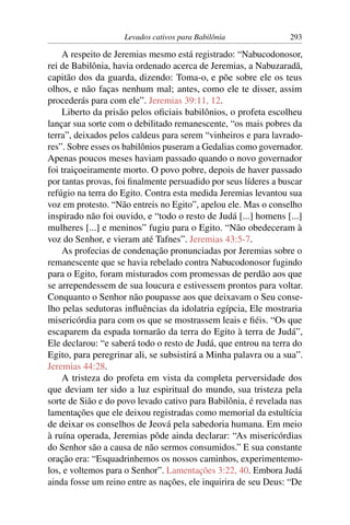Levados cativos para Babilônia               293

    A respeito de Jeremias mesmo está registrado: “Nabucodonosor,
rei de Babilônia, havia ordenado acerca de Jeremias, a Nabuzaradã,
capitão dos da guarda, dizendo: Toma-o, e põe sobre ele os teus
olhos, e não faças nenhum mal; antes, como ele te disser, assim
procederás para com ele”. Jeremias 39:11, 12.
    Liberto da prisão pelos oﬁciais babilônios, o profeta escolheu
lançar sua sorte com o debilitado remanescente, “os mais pobres da
terra”, deixados pelos caldeus para serem “vinheiros e para lavrado-
res”. Sobre esses os babilônios puseram a Gedalias como governador.
Apenas poucos meses haviam passado quando o novo governador
foi traiçoeiramente morto. O povo pobre, depois de haver passado
por tantas provas, foi ﬁnalmente persuadido por seus líderes a buscar
refúgio na terra do Egito. Contra esta medida Jeremias levantou sua
voz em protesto. “Não entreis no Egito”, apelou ele. Mas o conselho
inspirado não foi ouvido, e “todo o resto de Judá [...] homens [...]
mulheres [...] e meninos” fugiu para o Egito. “Não obedeceram à
voz do Senhor, e vieram até Tafnes”. Jeremias 43:5-7.
    As profecias de condenação pronunciadas por Jeremias sobre o
remanescente que se havia rebelado contra Nabucodonosor fugindo
para o Egito, foram misturados com promessas de perdão aos que
se arrependessem de sua loucura e estivessem prontos para voltar.
Conquanto o Senhor não poupasse aos que deixavam o Seu conse-
lho pelas sedutoras inﬂuências da idolatria egípcia, Ele mostraria
misericórdia para com os que se mostrassem leais e ﬁéis. “Os que
escaparem da espada tornarão da terra do Egito à terra de Judá”,
Ele declarou: “e saberá todo o resto de Judá, que entrou na terra do
Egito, para peregrinar ali, se subsistirá a Minha palavra ou a sua”.
Jeremias 44:28.
    A tristeza do profeta em vista da completa perversidade dos
que deviam ter sido a luz espiritual do mundo, sua tristeza pela
sorte de Sião e do povo levado cativo para Babilônia, é revelada nas
lamentações que ele deixou registradas como memorial da estultícia
de deixar os conselhos de Jeová pela sabedoria humana. Em meio
à ruína operada, Jeremias pôde ainda declarar: “As misericórdias
do Senhor são a causa de não sermos consumidos.” E sua constante
oração era: “Esquadrinhemos os nossos caminhos, experimentemo-
los, e voltemos para o Senhor”. Lamentações 3:22, 40. Embora Judá
ainda fosse um reino entre as nações, ele inquirira de seu Deus: “De
 