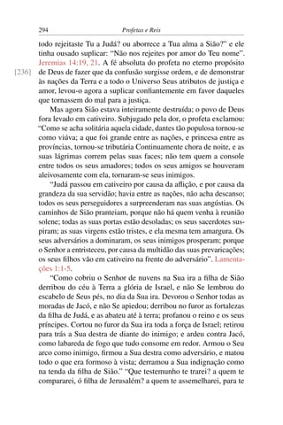 294                         Profetas e Reis

      todo rejeitaste Tu a Judá? ou aborrece a Tua alma a Sião?” e ele
      tinha ousado suplicar: “Não nos rejeites por amor do Teu nome”.
      Jeremias 14:19, 21. A fé absoluta do profeta no eterno propósito
[236] de Deus de fazer que da confusão surgisse ordem, e de demonstrar
      às nações da Terra e a todo o Universo Seus atributos de justiça e
      amor, levou-o agora a suplicar conﬁantemente em favor daqueles
      que tornassem do mal para a justiça.
          Mas agora Sião estava inteiramente destruída; o povo de Deus
      fora levado em cativeiro. Subjugado pela dor, o profeta exclamou:
      “Como se acha solitária aquela cidade, dantes tão populosa tornou-se
      como viúva; a que foi grande entre as nações, e princesa entre as
      províncias, tornou-se tributária Continuamente chora de noite, e as
      suas lágrimas correm pelas suas faces; não tem quem a console
      entre todos os seus amadores; todos os seus amigos se houveram
      aleivosamente com ela, tornaram-se seus inimigos.
          “Judá passou em cativeiro por causa da aﬂição, e por causa da
      grandeza da sua servidão; havia entre as nações, não acha descanso;
      todos os seus perseguidores a surpreenderam nas suas angústias. Os
      caminhos de Sião pranteiam, porque não há quem venha à reunião
      solene; todas as suas portas estão desoladas; os seus sacerdotes sus-
      piram; as suas virgens estão tristes, e ela mesma tem amargura. Os
      seus adversários a dominaram, os seus inimigos prosperam; porque
      o Senhor a entristeceu, por causa da multidão das suas prevaricações;
      os seus ﬁlhos vão em cativeiro na frente do adversário”. Lamenta-
      ções 1:1-5.
          “Como cobriu o Senhor de nuvens na Sua ira a ﬁlha de Sião
      derribou do céu à Terra a glória de Israel, e não Se lembrou do
      escabelo de Seus pés, no dia da Sua ira. Devorou o Senhor todas as
      moradas de Jacó, e não Se apiedou; derribou no furor as fortalezas
      da ﬁlha de Judá, e as abateu até à terra; profanou o reino e os seus
      príncipes. Cortou no furor da Sua ira toda a força de Israel; retirou
      para trás a Sua destra de diante do inimigo; e ardeu contra Jacó,
      como labareda de fogo que tudo consome em redor. Armou o Seu
      arco como inimigo, ﬁrmou a Sua destra como adversário, e matou
      todo o que era formoso à vista; derramou a Sua indignação como
      na tenda da ﬁlha de Sião.” “Que testemunho te trarei? a quem te
      compararei, ó ﬁlha de Jerusalém? a quem te assemelharei, para te
 