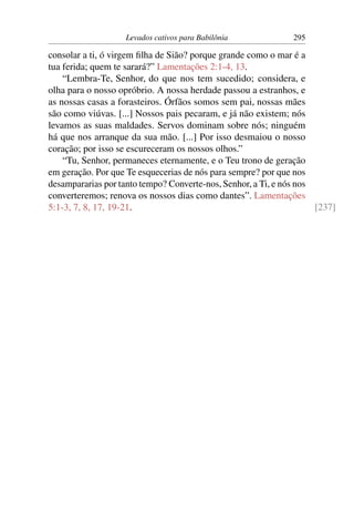 Levados cativos para Babilônia              295

consolar a ti, ó virgem ﬁlha de Sião? porque grande como o mar é a
tua ferida; quem te sarará?” Lamentações 2:1-4, 13.
    “Lembra-Te, Senhor, do que nos tem sucedido; considera, e
olha para o nosso opróbrio. A nossa herdade passou a estranhos, e
as nossas casas a forasteiros. Órfãos somos sem pai, nossas mães
são como viúvas. [...] Nossos pais pecaram, e já não existem; nós
levamos as suas maldades. Servos dominam sobre nós; ninguém
há que nos arranque da sua mão. [...] Por isso desmaiou o nosso
coração; por isso se escureceram os nossos olhos.”
    “Tu, Senhor, permaneces eternamente, e o Teu trono de geração
em geração. Por que Te esquecerias de nós para sempre? por que nos
desampararias por tanto tempo? Converte-nos, Senhor, a Ti, e nós nos
converteremos; renova os nossos dias como dantes”. Lamentações
5:1-3, 7, 8, 17, 19-21.                                              [237]
 