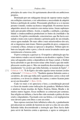 26                           Profetas e Reis

     princípios de santo viver, foi egoistamente absorvido em ambiciosos
     projetos.
         Dominado por um subjugante desejo de superar outras nações
     em exibições exteriores, o rei subestimou a necessidade de adquirir
     beleza e perfeição de caráter. Procurando gloriﬁcar-se a si mesmo
     perante o mundo, vendeu sua honra e integridade. Os enormes lucros
     adquiridos através do comércio com muitas terras, foram suplemen-
     tados por pesados tributos. Assim, o orgulho, a ambição, a prodiga-
     lidade e condescendência produziram os frutos da crueldade e da
     extorsão. O espírito considerado, consciencioso, que lhe havia assi-
     nalado o trato com o povo durante a primeira parte de seu reinado,
     estava agora mudado. Do mais sábio e mais misericordioso dos reis,
     ele se degenerou num tirano. Outrora guardião do povo, compassivo
     e temente a Deus, tornara-se opressor e despótico. Tributo após tri-
     buto era lançado sobre o povo, a ﬁm de serem levantados meios que
     sustentassem a luxuosa corte.
         O povo começou a queixar-se. O respeito e admiração que ha-
     viam outrora votado a seu rei mudou-se em desafeto e repulsa. Como
     uma salvaguarda contra a dependência do braço carnal, o Senhor
     havia advertido os que devessem reinar sobre Israel a que não multi-
     plicassem cavalos para si. Mas em manifesta desconsideração a este
     mandamento “os cavalos que tinha Salomão, se traziam do Egito”. 2
[23] Crônicas 1:16. “E do Egito e de todas aquelas terras traziam cavalos
     a Salomão”. 2 Crônicas 9:28. “Também ajuntou Salomão carros e
     cavaleiros, de sorte que tinha mil e quatrocentos carros e doze mil
     cavaleiros, e os levou às cidades dos carros, e outros ﬁcaram junto
     ao rei em Jerusalém”. 1 Reis 10:26.
         Cada vez mais o rei apreciava o luxo, a consideração pessoal
     e o favor do mundo como indicações de grandeza. Mulheres belas
     e atrativas foram trazidas do Egito, Fenícia, Edom, Moabe e de
     muitos outros lugares. Essas mulheres se contavam por centenas.
     Sua religião era idólatra, e havia-lhes sido ensinada a prática de ritos
     cruéis e degradantes. Fascinado com sua beleza, o rei negligenciou
     seus deveres para com Deus e com seu reino.
         Suas esposas exerciam forte inﬂuência sobre ele, e gradualmente
     prevaleceram no sentido de fazerem-no unir-se a elas em seu culto.
     Salomão tinha desconsiderado a instrução que Deus havia dado
     para servir de barreira contra a apostasia, e agora se entregara à
 