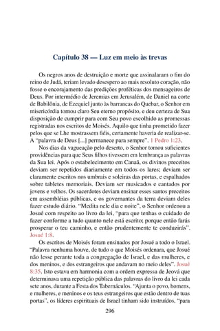 Capítulo 38 — Luz em meio às trevas

    Os negros anos de destruição e morte que assinalaram o ﬁm do
reino de Judá, teriam levado desespero ao mais resoluto coração, não
fosse o encorajamento das predições proféticas dos mensageiros de
Deus. Por intermédio de Jeremias em Jerusalém, de Daniel na corte
de Babilônia, de Ezequiel junto às barrancas do Quebar, o Senhor em
misericórdia tornou claro Seu eterno propósito, e deu certeza de Sua
disposição de cumprir para com Seu povo escolhido as promessas
registradas nos escritos de Moisés. Aquilo que tinha prometido fazer
pelos que se Lhe mostrassem ﬁéis, certamente haveria de realizar-se.
A “palavra de Deus [...] permanece para sempre”. 1 Pedro 1:23.
    Nos dias da vagueação pelo deserto, o Senhor tomou suﬁcientes
providências para que Seus ﬁlhos tivessem em lembrança as palavras
da Sua lei. Após o estabelecimento em Canaã, os divinos preceitos
deviam ser repetidos diariamente em todos os lares; deviam ser
claramente escritos nos umbrais e soleiras das portas, e espalhados
sobre tabletes memoriais. Deviam ser musicados e cantados por
jovens e velhos. Os sacerdotes deviam ensinar esses santos preceitos
em assembléias públicas, e os governantes da terra deviam deles
fazer estudo diário. “Medita nele dia e noite”, o Senhor ordenou a
Josué com respeito ao livro da lei, “para que tenhas o cuidado de
fazer conforme a tudo quanto nele está escrito; porque então farás
prosperar o teu caminho, e então prudentemente te conduzirás”.
Josué 1:8.
    Os escritos de Moisés foram ensinados por Josué a todo o Israel.
“Palavra nenhuma houve, de tudo o que Moisés ordenara, que Josué
não lesse perante toda a congregação de Israel, e das mulheres, e
dos meninos, e dos estrangeiros que andavam no meio deles”. Josué
8:35. Isto estava em harmonia com a ordem expressa de Jeová que
determinava uma repetição pública das palavras do livro da lei cada
sete anos, durante a Festa dos Tabernáculos. “Ajunta o povo, homens,
e mulheres, e meninos e os teus estrangeiros que estão dentro de tuas
portas”, os líderes espirituais de Israel tinham sido instruídos, “para
                                 296
 