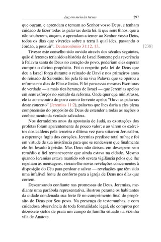 Luz em meio às trevas                    297

que ouçam, e aprendam e temam ao Senhor vosso Deus, e tenham
cuidado de fazer todas as palavras desta lei. E que seus ﬁlhos, que a
não souberem, ouçam, e aprendam a temer ao Senhor vosso Deus,
todos os dias que viverdes sobre a terra à qual ides, passando o
Jordão, a possuir”. Deuteronômio 31:12, 13.                             [238]
    Tivesse este conselho sido ouvido através dos séculos seguintes,
quão diferentes teria sido a história de Israel Somente pela reverência
à Palavra santa de Deus no coração do povo, poderiam eles esperar
cumprir o divino propósito. Foi o respeito pela lei de Deus que
deu a Israel força durante o reinado de Davi e nos primeiros anos
do reinado de Salomão; foi pela fé na viva Palavra que se operou a
reforma nos dias de Elias e Josias. E foi para essas mesmas Escrituras
de verdade — a mais rica herança de Israel — que Jeremias apelou
em seus esforços no sentido da reforma. Onde quer que ministrasse,
ele ia ao encontro do povo com o fervente apelo: “Ouvi as palavras
deste concerto” (Jeremias 11:2), palavras que lhes daria a eles plena
compreensão do propósito de Deus de estender a todas as nações o
conhecimento da verdade salvadora.
    Nos derradeiros anos da apostasia de Judá, as exortações dos
profetas foram aparentemente de pouco valor; e ao virem os exérci-
tos dos caldeus pela terceira e última vez para sitiarem Jerusalém,
a esperança fugiu dos corações. Jeremias predisse total ruína; e foi
em virtude de sua insistência para que se rendessem que ﬁnalmente
ele foi levado à prisão. Mas Deus não deixou em desespero sem
remédio o ﬁel remanescente que ainda estava na cidade. Mesmo
quando Jeremias estava mantido sob severa vigilância pelos que lhe
repeliam as mensagens, vieram-lhe novas revelações concernentes à
disposição do Céu para perdoar e salvar — revelações que têm sido
uma infalível fonte de conforto para a igreja de Deus nos dias que
correm.
    Descansando conﬁante nas promessas de Deus, Jeremias, me-
diante uma parábola representativa, ilustrou perante os habitantes
da cidade condenada sua forte fé no cumprimento ﬁnal do propó-
sito de Deus por Seu povo. Na presença de testemunhas, e com
cuidadosa observância de toda formalidade legal, ele comprou por
dezessete siclos de prata um campo de família situado na vizinha
vila de Anatote.
 
