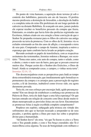 298                         Profetas e Reis

          Do ponto de vista humano, a aquisição deste terreno já sob o
      controle dos babilônios, pareceria um ato de loucura. O profeta
      mesmo predissera a destruição de Jerusalém, a desolação da Judéia
      e a completa ruína do reino Ele profetizara de um longo período de
      cativeiro na distante Babilônia. Já avançado em anos, jamais poderia
      ele esperar receber os benefícios pessoais da compra que ﬁzera.
      Entretanto, os estudos que havia feito das profecias registradas nas
      Escrituras, tinham criado em seu coração a ﬁrme convicção de que o
      Senhor Se propunha restaurar para os ﬁlhos do cativeiro sua antiga
      possessão na terra da promessa. Com os olhos da fé, Jeremias viu os
      exilados retornando ao ﬁm dos anos de aﬂição, e reocupando a terra
      de seus pais. Comprando o campo de Anatote, inspiraria a outros a
      esperança que tanto conforto havia levado ao próprio coração.
          Havendo assinado os papéis de transferência, com as respectivas
      assinaturas das testemunhas, Jeremias ordenou a Baruque, seu secre-
[239] tário: “Toma estes autos, este auto de compra, tanto o selado, como
      o aberto, e mete-o num vaso de barro, para que se possam conservar
      muitos dias. Porque assim diz o Senhor dos Exércitos, o Deus de
      Israel: Ainda se comprarão casas, e campos, e vinhas nesta terra”.
      Jeremias 32:14, 15.
          Tão desencorajadoras eram as perspectivas para Judá ao tempo
      desta extraordinária transação, que imediatamente após formalizar os
      pormenores da compra e os arranjos para a preservação do registro
      escrito, a fé de Jeremias, inabalável como tivesse sido, era agora
      duramente provada.
          Teria ele, em seus esforços por encorajar Judá, agido presunçosa-
      mente? Em seu desejo de estabelecer a conﬁança nas promessas da
      Palavra de Deus, teria ele dado lugar a uma falsa esperança? Os que
      haviam entrado em relação de concerto com Deus desde muito ti-
      nham menosprezado as provisões feitas em seu favor. Encontrariam
      as promessas feitas à nação escolhida completo cumprimento?
          Perplexo em espírito, subjugado pela tristeza em virtude dos
      sofrimentos dos que se haviam recusado a arrepender-se de seus
      pecados, o profeta apelou a Deus por mais luz sobre o propósito
      divino para a humanidade.
          “Ah Senhor Jeová” ele orou. “eis que Tu ﬁzeste os céus e a Terra
      com o Teu grande poder, e com o Teu braço estendido; não Te é
      maravilhosa coisa alguma; Tu usas de benignidade com milhares e
 