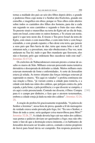 Luz em meio às trevas                 299

tornas a maldade dos pais ao seio dos ﬁlhos depois deles; o grande
e poderoso Deus cujo nome é o Senhor dos Exércitos, grande em
conselho, e magníﬁco em obras; porque os Teus olhos estão abertos
sobre todos os caminhos dos ﬁlhos dos homens, para dar a cada
um segundo os seus caminhos e segundo o fruto das suas obras.
Tu puseste sinais e maravilhas na terra do Egito até ao dia de hoje,
tanto em Israel, como entre os outros homens, e Te criaste um nome,
qual é o que tens neste dia. E tiraste o Teu povo Israel da terra do
Egito, com sinais e com maravilhas, e com mão forte e com braço
estendido, e com grande espanto; e lhes deste esta terra, que juraste
a seus pais que lhes havia de dar; terra que mana leite e mel. E
entraram nela, e a possuíram, mas não obedeceram a Tua voz, nem
andaram na Tua lei; tudo o que lhes mandaste que ﬁzessem, eles
não o ﬁzeram; pelo que ordenaste lhes sucedesse todo este mal”.
Jeremias 32:17-23.
    Os exércitos de Nabucodonosor estavam prestes a tomar de as-
salto os muros de Sião. Milhares estavam perecendo numa tentativa
derradeira e desesperada de defender a cidade. Muitos milhares mais
estavam morrendo de fome e enfermidades. A sorte de Jerusalém
estava já selada. As torres sitiantes das forças inimigas estavam já
superando os muros. “Eis aqui os valados” o profeta continuou em
sua oração a Deus, “já vieram contra a cidade para tomá-la, e a
cidade está dada nas mãos dos caldeus, que pelejam contra ela, pela
espada, e pela fome, e pela pestilência; e o que disseste se cumpriu, e
eis aqui o estás presenciando. Contudo me disseste, ó Deus: Compra [240]
para ti o campo por dinheiro, e faze que o atestem testemunhas,
embora a cidade esteja já dada na mão dos caldeus”. Jeremias 32:24,
25.
    A oração do profeta foi graciosamente respondida. “A palavra do
Senhor a Jeremias”, nessa hora de prova, quando a fé do mensageiro
da verdade estava sendo provada pelo fogo, foi: “Eu sou o Senhor, o
Deus de toda a carne; seria qualquer coisa maravilhosa para Mim?”
Jeremias 32:26, 27. A cidade deveria logo cair nas mãos dos caldeus;
suas portas e palácios deviam ser queimados a fogo; mas não obs-
tante o fato de que a destruição estava iminente, e os habitantes de
Jerusalém devessem ser levados cativos, contudo o eterno propósito
de Jeová para Israel devia ser cumprido. Em resposta posterior à
 