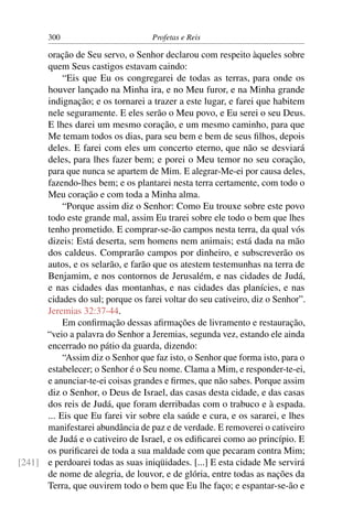 300                        Profetas e Reis

      oração de Seu servo, o Senhor declarou com respeito àqueles sobre
      quem Seus castigos estavam caindo:
           “Eis que Eu os congregarei de todas as terras, para onde os
      houver lançado na Minha ira, e no Meu furor, e na Minha grande
      indignação; e os tornarei a trazer a este lugar, e farei que habitem
      nele seguramente. E eles serão o Meu povo, e Eu serei o seu Deus.
      E lhes darei um mesmo coração, e um mesmo caminho, para que
      Me temam todos os dias, para seu bem e bem de seus ﬁlhos, depois
      deles. E farei com eles um concerto eterno, que não se desviará
      deles, para lhes fazer bem; e porei o Meu temor no seu coração,
      para que nunca se apartem de Mim. E alegrar-Me-ei por causa deles,
      fazendo-lhes bem; e os plantarei nesta terra certamente, com todo o
      Meu coração e com toda a Minha alma.
           “Porque assim diz o Senhor: Como Eu trouxe sobre este povo
      todo este grande mal, assim Eu trarei sobre ele todo o bem que lhes
      tenho prometido. E comprar-se-ão campos nesta terra, da qual vós
      dizeis: Está deserta, sem homens nem animais; está dada na mão
      dos caldeus. Comprarão campos por dinheiro, e subscreverão os
      autos, e os selarão, e farão que os atestem testemunhas na terra de
      Benjamim, e nos contornos de Jerusalém, e nas cidades de Judá,
      e nas cidades das montanhas, e nas cidades das planícies, e nas
      cidades do sul; porque os farei voltar do seu cativeiro, diz o Senhor”.
      Jeremias 32:37-44.
           Em conﬁrmação dessas aﬁrmações de livramento e restauração,
      “veio a palavra do Senhor a Jeremias, segunda vez, estando ele ainda
      encerrado no pátio da guarda, dizendo:
           “Assim diz o Senhor que faz isto, o Senhor que forma isto, para o
      estabelecer; o Senhor é o Seu nome. Clama a Mim, e responder-te-ei,
      e anunciar-te-ei coisas grandes e ﬁrmes, que não sabes. Porque assim
      diz o Senhor, o Deus de Israel, das casas desta cidade, e das casas
      dos reis de Judá, que foram derribadas com o trabuco e à espada.
      ... Eis que Eu farei vir sobre ela saúde e cura, e os sararei, e lhes
      manifestarei abundância de paz e de verdade. E removerei o cativeiro
      de Judá e o cativeiro de Israel, e os ediﬁcarei como ao princípio. E
      os puriﬁcarei de toda a sua maldade com que pecaram contra Mim;
[241] e perdoarei todas as suas iniqüidades. [...] E esta cidade Me servirá
      de nome de alegria, de louvor, e de glória, entre todas as nações da
      Terra, que ouvirem todo o bem que Eu lhe faço; e espantar-se-ão e
 
