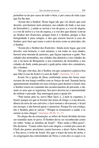 Luz em meio às trevas                     301

perturbar-se-ão por causa de todo o bem, e por causa de toda a paz
que Eu lhe dou.
    “Assim diz o Senhor: Neste lugar (de que vós dizeis que está
deserto, sem homens nem animais), nas cidades de Judá, e nas ruas
de Jerusalém [...] ainda se ouvirá a voz de gozo, e a voz de alegria,
e a voz de noivo e a voz de esposa, e a voz dos que dizem: Louvai
ao Senhor dos Exércitos, porque bom é o Senhor, porque a Sua
benignidade é para sempre; e dos que trazem louvor à casa do
Senhor; pois farei que torne o cativo da terra como ao princípio, diz
o Senhor.
    “Assim diz o Senhor dos Exércitos: Ainda neste lugar, que está
deserto, sem homens, e sem animais, e em todas as suas idades,
haverá uma morada de pastores, que façam repousar o gado. Nas
cidades das montanhas, nas cidades das planícies e nas cidades do
sul, e na terra de Benjamim, e nos contornos de Jerusalém, e nas
cidades de Judá, ainda passará o gado pelas mãos dos contadores,
diz o Senhor.
    “Eis que vêm dias, diz o Senhor, em que cumprirei a palavra boa
que falei à casa de Israel e à casa de Judá”. Jeremias 33:1-14.
    Assim foi a igreja de Deus confortada numa das horas mais
escuras do seu longo conﬂito com as forças do mal. Satanás havia
aparentemente triunfado em seus esforços para destruir a Israel; mas
o Senhor estava no comando dos acontecimentos do presente, e du-
rante os anos que se seguiriam, Seu povo deveria ter a oportunidade
de redimir o passado. Sua mensagem para a igreja foi:
    “Não temas pois tu, servo Meu Jacó; [...] nem te espantes, ó
Israel; porque eis que te livrarei das terras de longe, e à tua descen-
dência da terra do seu cativeiro; e Jacó tornará e descansará, e ﬁcará
em sossego, e não haverá quem o atemorize. Porque Eu sou contigo,
diz o Senhor, para te salvar.” “Porque te restaurarei a saúde, e te
sararei as tuas chagas”. Jeremias 30:10, 11, 17.
    No alegre dia da restauração, as tribos do Israel dividido deviam
ser reunidas num só povo. O Senhor devia ser reconhecido como
rei sobre “todas as famílias de Israel”. “Eles serão o Meu povo”,
Ele declarou. “Cantai sobre Jacó com alegria, e exultai por causa do
Chefe das gentes; proclamai, cantai louvores, e dizei: Salva, Senhor,
o Teu povo, o resto de Israel. Eis que o trarei da terra do norte, e
os congregarei das extremidades da Terra; e com eles os cegos e os
 