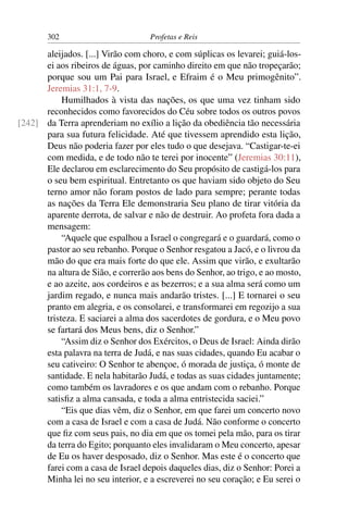 302                        Profetas e Reis

      aleijados. [...] Virão com choro, e com súplicas os levarei; guiá-los-
      ei aos ribeiros de águas, por caminho direito em que não tropeçarão;
      porque sou um Pai para Israel, e Efraim é o Meu primogênito”.
      Jeremias 31:1, 7-9.
           Humilhados à vista das nações, os que uma vez tinham sido
      reconhecidos como favorecidos do Céu sobre todos os outros povos
[242] da Terra aprenderiam no exílio a lição da obediência tão necessária
      para sua futura felicidade. Até que tivessem aprendido esta lição,
      Deus não poderia fazer por eles tudo o que desejava. “Castigar-te-ei
      com medida, e de todo não te terei por inocente” (Jeremias 30:11),
      Ele declarou em esclarecimento do Seu propósito de castigá-los para
      o seu bem espiritual. Entretanto os que haviam sido objeto do Seu
      terno amor não foram postos de lado para sempre; perante todas
      as nações da Terra Ele demonstraria Seu plano de tirar vitória da
      aparente derrota, de salvar e não de destruir. Ao profeta fora dada a
      mensagem:
           “Aquele que espalhou a Israel o congregará e o guardará, como o
      pastor ao seu rebanho. Porque o Senhor resgatou a Jacó, e o livrou da
      mão do que era mais forte do que ele. Assim que virão, e exultarão
      na altura de Sião, e correrão aos bens do Senhor, ao trigo, e ao mosto,
      e ao azeite, aos cordeiros e as bezerros; e a sua alma será como um
      jardim regado, e nunca mais andarão tristes. [...] E tornarei o seu
      pranto em alegria, e os consolarei, e transformarei em regozijo a sua
      tristeza. E saciarei a alma dos sacerdotes de gordura, e o Meu povo
      se fartará dos Meus bens, diz o Senhor.”
           “Assim diz o Senhor dos Exércitos, o Deus de Israel: Ainda dirão
      esta palavra na terra de Judá, e nas suas cidades, quando Eu acabar o
      seu cativeiro: O Senhor te abençoe, ó morada de justiça, ó monte de
      santidade. E nela habitarão Judá, e todas as suas cidades juntamente;
      como também os lavradores e os que andam com o rebanho. Porque
      satisﬁz a alma cansada, e toda a alma entristecida saciei.”
           “Eis que dias vêm, diz o Senhor, em que farei um concerto novo
      com a casa de Israel e com a casa de Judá. Não conforme o concerto
      que ﬁz com seus pais, no dia em que os tomei pela mão, para os tirar
      da terra do Egito; porquanto eles invalidaram o Meu concerto, apesar
      de Eu os haver desposado, diz o Senhor. Mas este é o concerto que
      farei com a casa de Israel depois daqueles dias, diz o Senhor: Porei a
      Minha lei no seu interior, e a escreverei no seu coração; e Eu serei o
 