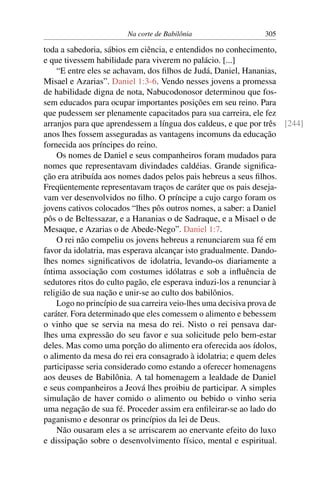 Na corte de Babilônia                 305

toda a sabedoria, sábios em ciência, e entendidos no conhecimento,
e que tivessem habilidade para viverem no palácio. [...]
    “E entre eles se achavam, dos ﬁlhos de Judá, Daniel, Hananias,
Misael e Azarias”. Daniel 1:3-6. Vendo nesses jovens a promessa
de habilidade digna de nota, Nabucodonosor determinou que fos-
sem educados para ocupar importantes posições em seu reino. Para
que pudessem ser plenamente capacitados para sua carreira, ele fez
arranjos para que aprendessem a língua dos caldeus, e que por três [244]
anos lhes fossem asseguradas as vantagens incomuns da educação
fornecida aos príncipes do reino.
    Os nomes de Daniel e seus companheiros foram mudados para
nomes que representavam divindades caldéias. Grande signiﬁca-
ção era atribuída aos nomes dados pelos pais hebreus a seus ﬁlhos.
Freqüentemente representavam traços de caráter que os pais deseja-
vam ver desenvolvidos no ﬁlho. O príncipe a cujo cargo foram os
jovens cativos colocados “lhes pôs outros nomes, a saber: a Daniel
pôs o de Beltessazar, e a Hananias o de Sadraque, e a Misael o de
Mesaque, e Azarias o de Abede-Nego”. Daniel 1:7.
    O rei não compeliu os jovens hebreus a renunciarem sua fé em
favor da idolatria, mas esperava alcançar isto gradualmente. Dando-
lhes nomes signiﬁcativos de idolatria, levando-os diariamente a
íntima associação com costumes idólatras e sob a inﬂuência de
sedutores ritos do culto pagão, ele esperava induzi-los a renunciar à
religião de sua nação e unir-se ao culto dos babilônios.
    Logo no princípio de sua carreira veio-lhes uma decisiva prova de
caráter. Fora determinado que eles comessem o alimento e bebessem
o vinho que se servia na mesa do rei. Nisto o rei pensava dar-
lhes uma expressão do seu favor e sua solicitude pelo bem-estar
deles. Mas como uma porção do alimento era oferecida aos ídolos,
o alimento da mesa do rei era consagrado à idolatria; e quem deles
participasse seria considerado como estando a oferecer homenagens
aos deuses de Babilônia. A tal homenagem a lealdade de Daniel
e seus companheiros a Jeová lhes proibiu de participar. A simples
simulação de haver comido o alimento ou bebido o vinho seria
uma negação de sua fé. Proceder assim era enﬁleirar-se ao lado do
paganismo e desonrar os princípios da lei de Deus.
    Não ousaram eles a se arriscarem ao enervante efeito do luxo
e dissipação sobre o desenvolvimento físico, mental e espiritual.
 