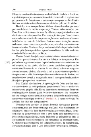 306                         Profetas e Reis

      Eles estavam familiarizados com a história de Nadabe e Abiú, de
      cuja intemperança e seus resultados foi conservado o registro nos
      pergaminhos do Pentateuco; e sabiam que suas próprias faculdades
      físicas e mentais seriam danosamente afetadas pelo uso do vinho.
          Daniel e seus companheiros tinham sido educados por seus
      pais nos hábitos da estrita temperança. Tinham sido ensinados que
      Deus lhes pediria contas de suas faculdades, e que jamais deveriam
      diminuí-las ou enfraquecê-las. Esta educação fora para Daniel e seus
      companheiros o meio de sua preservação entre as desmoralizantes
      inﬂuências da corte de Babilônia. Fortes eram as tentações que os
      rodeavam nessa corte corrupta e luxuosa, mas eles permaneceram
      incontaminados. Nenhuma força, nenhuma inﬂuência poderia afastá-
      los dos princípios que tinham aprendido no limiar da vida mediante
      estudo da Palavra e obras de Deus.
          Tivesse Daniel desejado e teria encontrado em torno de si escusas
      plausíveis para afastar-se dos estritos hábitos de temperança. Ele
[245] poderia ter argumentado que, dependendo como estava do favor do
      rei e sujeito ao seu poder, não havia outro caminho a seguir senão
      comer do alimento do rei e beber do seu vinho; pois se se apegasse
      ao ensinamento divino, ofenderia o rei, e provavelmente perderia
      sua posição e a vida. Se transgredisse o mandamento do Senhor, ele
      reteria o favor do rei, e asseguraria para si vantagens intelectuais e
      lisonjeiras perspectivas mundanas.
          Mas Daniel não hesitou. A aprovação de Deus era-lhe mais
      cara que o favor do mais poderoso potentado da Terra — mais cara
      mesmo que a própria vida. Ele se determinou permanecer ﬁrme em
      sua integridade, fossem quais fossem os resultados. Ele “assentou
      no seu coração não se contaminar com a porção do manjar do rei,
      nem com o vinho que ele bebia”. Daniel 1:8. E nesta resolução foi
      apoiado por seus três companheiros.
          Tomando esta decisão, os jovens hebreus não agiram presun-
      çosamente, mas em ﬁrme conﬁança em Deus. Não escolheram ser
      singulares, mas sê-lo-iam de preferência a desonrar a Deus. Tives-
      sem eles se comprometido com o erro neste caso rendendo-se à
      pressão das circunstâncias, e este abandono do princípio ter-lhes-ia
      enfraquecido o senso do direito e sua capacidade de aborrecer o erro.
      O primeiro passo errado tê-los-ia levado a outros, de maneira que,
      cortada sua ligação com o Céu, eles seriam varridos pela tentação.
 