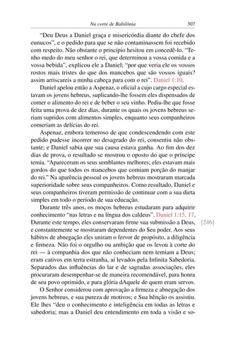 Na corte de Babilônia               307

    “Deu Deus a Daniel graça e misericórdia diante do chefe dos
eunucos”, e o pedido para que se não contaminassem foi recebido
com respeito. Não obstante o princípio hesitou em concedê-lo. “Te-
nho medo do meu senhor o rei, que determinou a vossa comida e a
vossa bebida”, explicou ele a Daniel; “por que veria ele os vossos
rostos mais tristes do que dos mancebos que são vossos iguais?
assim arriscareis a minha cabeça para com o rei”. Daniel 1:10.
    Daniel apelou então a Aspenaz, o oﬁcial a cujo cargo especial es-
tavam os jovens hebreus, suplicando-lhe fossem eles dispensados de
comer o alimento do rei e de beber o seu vinho. Pediu-lhe que fosse
feita uma prova de dez dias, durante os quais os jovens hebreus se-
riam supridos com alimentos simples, enquanto seus companheiros
comeriam as delícias do rei.
    Aspenaz, embora temeroso de que condescendendo com este
pedido pudesse incorrer no desagrado do rei, consentiu não obs-
tante; e Daniel sabia que sua causa estava ganha. Ao ﬁm dos dez
dias de prova, o resultado se mostrou o oposto do que o príncipe
temia. “Apareceram os seus semblantes melhores; eles estavam mais
gordos do que todos os mancebos que comiam porção do manjar
do rei.” Na aparência pessoal os jovens hebreus mostraram marcada
superioridade sobre seus companheiros. Como resultado, Daniel e
seus companheiros tiveram permissão de continuar com a sua dieta
simples em todo o período de sua educação.
    Durante três anos, os moços hebreus estudaram para adquirir
conhecimento “nas letras e na língua dos caldeus”. Daniel 1:15, 17.
Durante este tempo, eles conservaram ﬁrme sua submissão a Deus, [246]
e constantemente se mostraram dependentes do Seu poder. Aos seus
hábitos de abnegação eles uniram o fervor de propósito, a diligência
e ﬁrmeza. Não foi o orgulho ou ambição que os levou à corte do
rei — à companhia dos que não conheciam nem temiam a Deus;
eram cativos em terra estranha, aí levados pela Inﬁnita Sabedoria.
Separados das inﬂuências do lar e de sagradas associações, eles
procuraram desempenhar-se de maneira recomendável, para honra
de seu povo oprimido, e para glória dAquele de quem eram servos.
    O Senhor considerou com aprovação a ﬁrmeza e abnegação dos
jovens hebreus, e sua pureza de motivos; e Sua bênção os assistiu.
Ele lhes “deu o conhecimento e inteligência em todas as letras e
sabedoria; mas a Daniel deu entendimento em toda a visão e so-
 