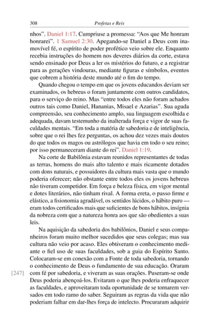 308                         Profetas e Reis

      nhos”. Daniel 1:17. Cumpriuse a promessa: “Aos que Me honram
      honrarei”. 1 Samuel 2:30. Apegando-se Daniel a Deus com ina-
      movível fé, o espírito de poder profético veio sobre ele. Enquanto
      recebia instruções do homem nos deveres diários da corte, estava
      sendo ensinado por Deus a ler os mistérios do futuro, e a registrar
      para as gerações vindouras, mediante ﬁguras e símbolos, eventos
      que cobrem a história deste mundo até o ﬁm do tempo.
          Quando chegou o tempo em que os jovens educandos deviam ser
      examinados, os hebreus o foram juntamente com outros candidatos,
      para o serviço do reino. Mas “entre todos eles não foram achados
      outros tais como Daniel, Hananias, Misael e Azarias”. Sua aguda
      compreensão, seu conhecimento amplo, sua linguagem escolhida e
      adequada, davam testemunho da inalterada força e vigor de suas fa-
      culdades mentais. “Em toda a matéria de sabedoria e de inteligência,
      sobre que o rei lhes fez perguntas, os achou dez vezes mais doutos
      do que todos os magos ou astrólogos que havia em todo o seu reino;
      por isso permaneceram diante do rei”. Daniel 1:19.
          Na corte de Babilônia estavam reunidos representantes de todas
      as terras, homens do mais alto talento e mais ricamente dotados
      com dons naturais, e possuidores da cultura mais vasta que o mundo
      poderia oferecer; não obstante entre todos eles os jovens hebreus
      não tiveram competidor. Em força e beleza física, em vigor mental
      e dotes literários, não tinham rival. A forma ereta, o passo ﬁrme e
      elástico, a ﬁsionomia agradável, os sentidos lúcidos, o hábito puro —
      eram todos certiﬁcados mais que suﬁcientes de bons hábitos, insígnia
      da nobreza com que a natureza honra aos que são obedientes a suas
      leis.
          Na aquisição da sabedoria dos babilônios, Daniel e seus compa-
      nheiros foram muito melhor sucedidos que seus colegas; mas sua
      cultura não veio por acaso. Eles obtiveram o conhecimento medi-
      ante o ﬁel uso de suas faculdades, sob a guia do Espírito Santo.
      Colocaram-se em conexão com a Fonte de toda sabedoria, tornando
      o conhecimento de Deus o fundamento de sua educação. Oraram
[247] com fé por sabedoria, e viveram as suas orações. Puseram-se onde
      Deus poderia abençoá-los. Evitaram o que lhes poderia enfraquecer
      as faculdades, e aproveitaram toda oportunidade de se tornarem ver-
      sados em todo ramo do saber. Seguiram as regras da vida que não
      poderiam falhar em dar-lhes força de intelecto. Procuraram adquirir
 
