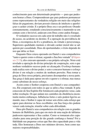 Na corte de Babilônia                   309

conhecimento para um determinado propósito — para que pudes-
sem honrar a Deus. Compreenderam que para poderem permanecer
como representantes da verdadeira religião em meio das religiões
falsas do paganismo, deviam possuir clareza de intelecto e aperfei-
çoar o caráter cristão. E o próprio Deus era o seu professor. Orando
constantemente, estudando conscienciosamente e mantendo-se em
contato com o Invisível, andavam com Deus como andou Enoque.
    O verdadeiro sucesso em cada setor de trabalho não é o resultado
do acaso, ou acidente ou destino. É a operação da providência de
Deus, a recompensa da fé e a prudência, da virtude e perseverança.
Superiores qualidades mentais e elevado caráter moral não se ad-
quirem por casualidade. Deus dá oportunidades; o êxito depende do
uso que delas se ﬁzer.
    Enquanto Deus estava operando em Daniel e seus companheiros
“tanto o querer como o efetuar, segundo a Sua boa vontade” (Filipen-
ses 2:13), eles estavam operando a sua própria salvação. Nisto está
revelado a operação do divino princípio de cooperação, sem o que
nenhum verdadeiro sucesso pode ser alcançado. O esforço humano
nada realiza sem o divino poder; e sem o concurso humano o esforço
divino é em relação a muitos de nenhum proveito. Para tornar a
graça de Deus nossa própria, precisamos desempenhar a nossa parte.
Sua graça é dada para operar em nós o querer e o efetuar, mas nunca
como substituto de nosso esforço.
    Assim como o Senhor cooperou com Daniel e seus companhei-
ros, Ele cooperará com todos os que se atêm a Sua vontade. E pela
concessão do Seu Espírito Ele fortalecerá cada propósito veraz, cada
nobre resolução. Os que andam nos caminhos da obediência encon-
trarão muitos embaraços. Inﬂuências fortes e sutis podem ligá-los ao
mundo; mas o Senhor é capaz de tornar sem efeito cada esforço que
opere para derrotar os Seus escolhidos; em Sua força eles podem
vencer cada tentação, triunfar sobre cada diﬁculdade.
    Deus pôs Daniel e seus companheiros em relação com os grandes
homens de Babilônia, para que em meio de uma nação de idólatras
pudessem representar o Seu caráter. Como se tornaram eles capa-
citados para uma posição de tão grande conﬁança e honra? Foi a
ﬁdelidade nas pequenas coisas que lhes deu capacidade para a vida
toda. Eles honraram a Deus nos mínimos deveres, bem como nas
maiores responsabilidades.
 