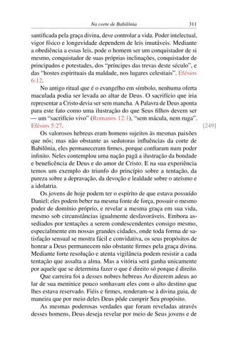 Na corte de Babilônia                   311

santiﬁcada pela graça divina, deve controlar a vida. Poder intelectual,
vigor físico e longevidade dependem de leis imutáveis. Mediante
a obediência a essas leis, pode o homem ser um conquistador de si
mesmo, conquistador de suas próprias inclinações, conquistador de
principados e potestades, dos “príncipes das trevas deste século”, e
das “hostes espirituais da maldade, nos lugares celestiais”. Efésios
6:12.
    No antigo ritual que é o evangelho em símbolo, nenhuma oferta
maculada podia ser levada ao altar de Deus. O sacrifício que iria
representar a Cristo devia ser sem mancha. A Palavra de Deus aponta
para este fato como uma ilustração do que Seus ﬁlhos devem ser
— um “sacrifício vivo” (Romanos 12:1), “sem mácula, nem ruga”.
Efésios 5:27.                                                           [249]
    Os valorosos hebreus eram homens sujeitos às mesmas paixões
que nós; mas não obstante as sedutoras inﬂuências da corte de
Babilônia, eles permaneceram ﬁrmes, porque conﬁaram num poder
inﬁnito. Neles contemplou uma nação pagã a ilustração da bondade
e beneﬁcência de Deus e do amor de Cristo. E na sua experiência
temos um exemplo do triunfo do princípio sobre a tentação, da
pureza sobre a depravação, da devoção e lealdade sobre o ateísmo e
a idolatria.
    Os jovens de hoje podem ter o espírito de que estava possuído
Daniel; eles podem beber na mesma fonte de força, possuir o mesmo
poder de domínio próprio, e revelar a mesma graça em sua vida,
mesmo sob circunstâncias igualmente desfavoráveis. Embora as-
sediados por tentações a serem condescendentes consigo mesmo,
especialmente em nossas grandes cidades, onde toda forma de sa-
tisfação sensual se mostra fácil e convidativa, os seus propósitos de
honrar a Deus permanecem não obstante ﬁrmes pela graça divina.
Mediante forte resolução e atenta vigilância podem resistir a cada
tentação que assalta a alma. Mas a vitória será ganha unicamente
por aquele que se determina fazer o que é direito só porque é direito.
    Que carreira foi a desses nobres hebreus Ao dizerem adeus ao
lar de sua meninice pouco sonhavam eles com o alto destino que
lhes estava reservado. Fiéis e ﬁrmes, renderam-se à divina guia, de
maneira que por meio deles Deus pôde cumprir Seu propósito.
    As mesmas poderosas verdades que foram reveladas através
desses homens, Deus deseja revelar por meio de Seus jovens e de
 