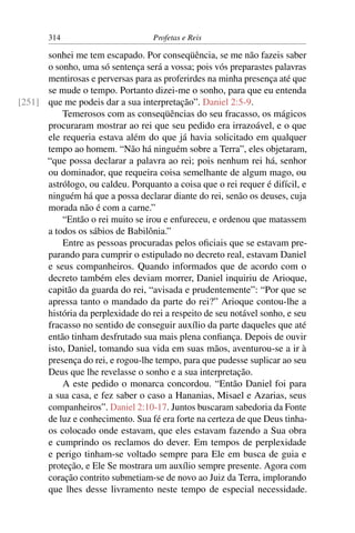 314                         Profetas e Reis

      sonhei me tem escapado. Por conseqüência, se me não fazeis saber
      o sonho, uma só sentença será a vossa; pois vós preparastes palavras
      mentirosas e perversas para as proferirdes na minha presença até que
      se mude o tempo. Portanto dizei-me o sonho, para que eu entenda
[251] que me podeis dar a sua interpretação”. Daniel 2:5-9.
          Temerosos com as conseqüências do seu fracasso, os mágicos
      procuraram mostrar ao rei que seu pedido era irrazoável, e o que
      ele requeria estava além do que já havia solicitado em qualquer
      tempo ao homem. “Não há ninguém sobre a Terra”, eles objetaram,
      “que possa declarar a palavra ao rei; pois nenhum rei há, senhor
      ou dominador, que requeira coisa semelhante de algum mago, ou
      astrólogo, ou caldeu. Porquanto a coisa que o rei requer é difícil, e
      ninguém há que a possa declarar diante do rei, senão os deuses, cuja
      morada não é com a carne.”
          “Então o rei muito se irou e enfureceu, e ordenou que matassem
      a todos os sábios de Babilônia.”
          Entre as pessoas procuradas pelos oﬁciais que se estavam pre-
      parando para cumprir o estipulado no decreto real, estavam Daniel
      e seus companheiros. Quando informados que de acordo com o
      decreto também eles deviam morrer, Daniel inquiriu de Arioque,
      capitão da guarda do rei, “avisada e prudentemente”: “Por que se
      apressa tanto o mandado da parte do rei?” Arioque contou-lhe a
      história da perplexidade do rei a respeito de seu notável sonho, e seu
      fracasso no sentido de conseguir auxílio da parte daqueles que até
      então tinham desfrutado sua mais plena conﬁança. Depois de ouvir
      isto, Daniel, tomando sua vida em suas mãos, aventurou-se a ir à
      presença do rei, e rogou-lhe tempo, para que pudesse suplicar ao seu
      Deus que lhe revelasse o sonho e a sua interpretação.
          A este pedido o monarca concordou. “Então Daniel foi para
      a sua casa, e fez saber o caso a Hananias, Misael e Azarias, seus
      companheiros”. Daniel 2:10-17. Juntos buscaram sabedoria da Fonte
      de luz e conhecimento. Sua fé era forte na certeza de que Deus tinha-
      os colocado onde estavam, que eles estavam fazendo a Sua obra
      e cumprindo os reclamos do dever. Em tempos de perplexidade
      e perigo tinham-se voltado sempre para Ele em busca de guia e
      proteção, e Ele Se mostrara um auxílio sempre presente. Agora com
      coração contrito submetiam-se de novo ao Juiz da Terra, implorando
      que lhes desse livramento neste tempo de especial necessidade.
 