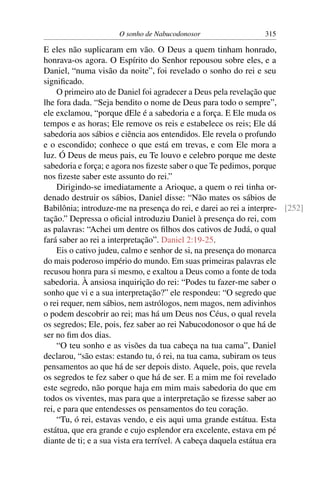 O sonho de Nabucodonosor                  315

E eles não suplicaram em vão. O Deus a quem tinham honrado,
honrava-os agora. O Espírito do Senhor repousou sobre eles, e a
Daniel, “numa visão da noite”, foi revelado o sonho do rei e seu
signiﬁcado.
     O primeiro ato de Daniel foi agradecer a Deus pela revelação que
lhe fora dada. “Seja bendito o nome de Deus para todo o sempre”,
ele exclamou, “porque dEle é a sabedoria e a força. E Ele muda os
tempos e as horas; Ele remove os reis e estabelece os reis; Ele dá
sabedoria aos sábios e ciência aos entendidos. Ele revela o profundo
e o escondido; conhece o que está em trevas, e com Ele mora a
luz. Ó Deus de meus pais, eu Te louvo e celebro porque me deste
sabedoria e força; e agora nos ﬁzeste saber o que Te pedimos, porque
nos ﬁzeste saber este assunto do rei.”
     Dirigindo-se imediatamente a Arioque, a quem o rei tinha or-
denado destruir os sábios, Daniel disse: “Não mates os sábios de
Babilônia; introduze-me na presença do rei, e darei ao rei a interpre- [252]
tação.” Depressa o oﬁcial introduziu Daniel à presença do rei, com
as palavras: “Achei um dentre os ﬁlhos dos cativos de Judá, o qual
fará saber ao rei a interpretação”. Daniel 2:19-25.
     Eis o cativo judeu, calmo e senhor de si, na presença do monarca
do mais poderoso império do mundo. Em suas primeiras palavras ele
recusou honra para si mesmo, e exaltou a Deus como a fonte de toda
sabedoria. À ansiosa inquirição do rei: “Podes tu fazer-me saber o
sonho que vi e a sua interpretação?” ele respondeu: “O segredo que
o rei requer, nem sábios, nem astrólogos, nem magos, nem adivinhos
o podem descobrir ao rei; mas há um Deus nos Céus, o qual revela
os segredos; Ele, pois, fez saber ao rei Nabucodonosor o que há de
ser no ﬁm dos dias.
     “O teu sonho e as visões da tua cabeça na tua cama”, Daniel
declarou, “são estas: estando tu, ó rei, na tua cama, subiram os teus
pensamentos ao que há de ser depois disto. Aquele, pois, que revela
os segredos te fez saber o que há de ser. E a mim me foi revelado
este segredo, não porque haja em mim mais sabedoria do que em
todos os viventes, mas para que a interpretação se ﬁzesse saber ao
rei, e para que entendesses os pensamentos do teu coração.
     “Tu, ó rei, estavas vendo, e eis aqui uma grande estátua. Esta
estátua, que era grande e cujo esplendor era excelente, estava em pé
diante de ti; e a sua vista era terrível. A cabeça daquela estátua era
 