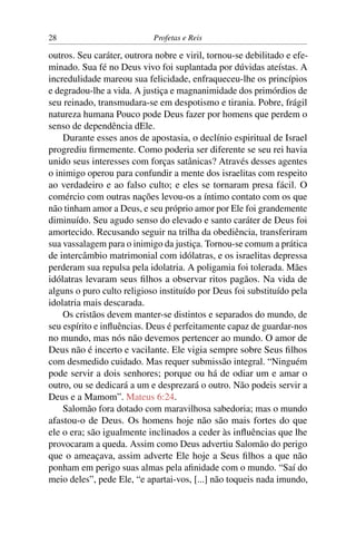 28                          Profetas e Reis

outros. Seu caráter, outrora nobre e viril, tornou-se debilitado e efe-
minado. Sua fé no Deus vivo foi suplantada por dúvidas ateístas. A
incredulidade mareou sua felicidade, enfraqueceu-lhe os princípios
e degradou-lhe a vida. A justiça e magnanimidade dos primórdios de
seu reinado, transmudara-se em despotismo e tirania. Pobre, frágil
natureza humana Pouco pode Deus fazer por homens que perdem o
senso de dependência dEle.
    Durante esses anos de apostasia, o declínio espiritual de Israel
progrediu ﬁrmemente. Como poderia ser diferente se seu rei havia
unido seus interesses com forças satânicas? Através desses agentes
o inimigo operou para confundir a mente dos israelitas com respeito
ao verdadeiro e ao falso culto; e eles se tornaram presa fácil. O
comércio com outras nações levou-os a íntimo contato com os que
não tinham amor a Deus, e seu próprio amor por Ele foi grandemente
diminuído. Seu agudo senso do elevado e santo caráter de Deus foi
amortecido. Recusando seguir na trilha da obediência, transferiram
sua vassalagem para o inimigo da justiça. Tornou-se comum a prática
de intercâmbio matrimonial com idólatras, e os israelitas depressa
perderam sua repulsa pela idolatria. A poligamia foi tolerada. Mães
idólatras levaram seus ﬁlhos a observar ritos pagãos. Na vida de
alguns o puro culto religioso instituído por Deus foi substituído pela
idolatria mais descarada.
    Os cristãos devem manter-se distintos e separados do mundo, de
seu espírito e inﬂuências. Deus é perfeitamente capaz de guardar-nos
no mundo, mas nós não devemos pertencer ao mundo. O amor de
Deus não é incerto e vacilante. Ele vigia sempre sobre Seus ﬁlhos
com desmedido cuidado. Mas requer submissão integral. “Ninguém
pode servir a dois senhores; porque ou há de odiar um e amar o
outro, ou se dedicará a um e desprezará o outro. Não podeis servir a
Deus e a Mamom”. Mateus 6:24.
    Salomão fora dotado com maravilhosa sabedoria; mas o mundo
afastou-o de Deus. Os homens hoje não são mais fortes do que
ele o era; são igualmente inclinados a ceder às inﬂuências que lhe
provocaram a queda. Assim como Deus advertiu Salomão do perigo
que o ameaçava, assim adverte Ele hoje a Seus ﬁlhos a que não
ponham em perigo suas almas pela aﬁnidade com o mundo. “Saí do
meio deles”, pede Ele, “e apartai-vos, [...] não toqueis nada imundo,
 