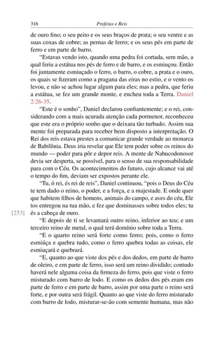 316                         Profetas e Reis

      de ouro ﬁno; o seu peito e os seus braços de prata; o seu ventre e as
      suas coxas de cobre; as pernas de ferro; e os seus pés em parte de
      ferro e em parte de barro.
          “Estavas vendo isto, quando uma pedra foi cortada, sem mão, a
      qual feriu a estátua nos pés de ferro e de barro, e os esmiuçou. Então
      foi juntamente esmiuçado o ferro, o barro, o cobre, a prata e o ouro,
      os quais se ﬁzeram como a pragana das eiras no estio, e o vento os
      levou, e não se achou lugar algum para eles; mas a pedra, que feriu
      a estátua, se fez um grande monte, e encheu toda a Terra. Daniel
      2:26-35.
          “Este é o sonho”, Daniel declarou conﬁantemente; e o rei, con-
      siderando com a mais acurada atenção cada pormenor, reconheceu
      que este era o próprio sonho que o deixara tão turbado. Assim sua
      mente foi preparada para receber bem disposto a interpretação. O
      Rei dos reis estava prestes a comunicar grande verdade ao monarca
      de Babilônia. Deus iria revelar que Ele tem poder sobre os reinos do
      mundo — poder para pôr e depor reis. A mente de Nabucodonosor
      devia ser desperta, se possível, para o senso de sua responsabilidade
      para com o Céu. Os acontecimentos do futuro, cujo alcance vai até
      o tempo do ﬁm, deviam ser expostos perante ele.
          “Tu, ó rei, és rei de reis”, Daniel continuou, “pois o Deus do Céu
      te tem dado o reino, o poder, e a força, e a majestade. E onde quer
      que habitem ﬁlhos de homens, animais do campo, e aves do céu, Ele
      tos entregou na tua mão, e fez que dominasses sobre todos eles; tu
[253] és a cabeça de ouro.
          “E depois de ti se levantará outro reino, inferior ao teu; e um
      terceiro reino de metal, o qual terá domínio sobre toda a Terra.
          “E o quarto reino será forte como ferro; pois, como o ferro
      esmiúça e quebra tudo, como o ferro quebra todas as coisas, ele
      esmiuçará e quebrará.
          “E, quanto ao que viste dos pés e dos dedos, em parte de barro
      de oleiro, e em parte de ferro, isso será um reino dividido; contudo
      haverá nele alguma coisa da ﬁrmeza do ferro, pois que viste o ferro
      misturado com barro de lodo. E como os dedos dos pés eram em
      parte de ferro e em parte de barro, assim por uma parte o reino será
      forte, e por outra será frágil. Quanto ao que viste do ferro misturado
      com barro de lodo, misturar-se-ão com semente humana, mas não
 