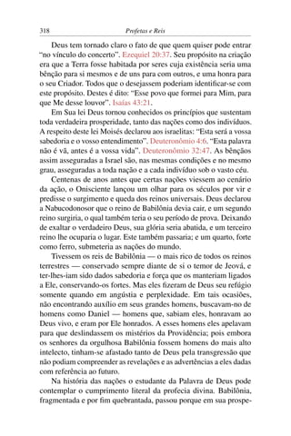 318                         Profetas e Reis

    Deus tem tornado claro o fato de que quem quiser pode entrar
“no vínculo do concerto”. Ezequiel 20:37. Seu propósito na criação
era que a Terra fosse habitada por seres cuja existência seria uma
bênção para si mesmos e de uns para com outros, e uma honra para
o seu Criador. Todos que o desejassem poderiam identiﬁcar-se com
este propósito. Destes é dito: “Esse povo que formei para Mim, para
que Me desse louvor”. Isaías 43:21.
    Em Sua lei Deus tornou conhecidos os princípios que sustentam
toda verdadeira prosperidade, tanto das nações como dos indivíduos.
A respeito deste lei Moisés declarou aos israelitas: “Esta será a vossa
sabedoria e o vosso entendimento”. Deuteronômio 4:6. “Esta palavra
não é vã, antes é a vossa vida”. Deuteronômio 32:47. As bênçãos
assim asseguradas a Israel são, nas mesmas condições e no mesmo
grau, asseguradas a toda nação e a cada indivíduo sob o vasto céu.
    Centenas de anos antes que certas nações viessem ao cenário
da ação, o Onisciente lançou um olhar para os séculos por vir e
predisse o surgimento e queda dos reinos universais. Deus declarou
a Nabucodonosor que o reino de Babilônia devia cair, e um segundo
reino surgiria, o qual também teria o seu período de prova. Deixando
de exaltar o verdadeiro Deus, sua glória seria abatida, e um terceiro
reino lhe ocuparia o lugar. Este também passaria; e um quarto, forte
como ferro, submeteria as nações do mundo.
    Tivessem os reis de Babilônia — o mais rico de todos os reinos
terrestres — conservado sempre diante de si o temor de Jeová, e
ter-lhes-iam sido dados sabedoria e força que os manteriam ligados
a Ele, conservando-os fortes. Mas eles ﬁzeram de Deus seu refúgio
somente quando em angústia e perplexidade. Em tais ocasiões,
não encontrando auxílio em seus grandes homens, buscavam-no de
homens como Daniel — homens que, sabiam eles, honravam ao
Deus vivo, e eram por Ele honrados. A esses homens eles apelavam
para que deslindassem os mistérios da Providência; pois embora
os senhores da orgulhosa Babilônia fossem homens do mais alto
intelecto, tinham-se afastado tanto de Deus pela transgressão que
não podiam compreender as revelações e as advertências a eles dadas
com referência ao futuro.
    Na história das nações o estudante da Palavra de Deus pode
contemplar o cumprimento literal da profecia divina. Babilônia,
fragmentada e por ﬁm quebrantada, passou porque em sua prospe-
 