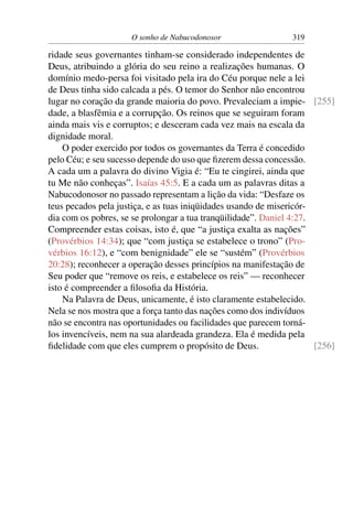 O sonho de Nabucodonosor                  319

ridade seus governantes tinham-se considerado independentes de
Deus, atribuindo a glória do seu reino a realizações humanas. O
domínio medo-persa foi visitado pela ira do Céu porque nele a lei
de Deus tinha sido calcada a pés. O temor do Senhor não encontrou
lugar no coração da grande maioria do povo. Prevaleciam a impie- [255]
dade, a blasfêmia e a corrupção. Os reinos que se seguiram foram
ainda mais vis e corruptos; e desceram cada vez mais na escala da
dignidade moral.
    O poder exercido por todos os governantes da Terra é concedido
pelo Céu; e seu sucesso depende do uso que ﬁzerem dessa concessão.
A cada um a palavra do divino Vigia é: “Eu te cingirei, ainda que
tu Me não conheças”. Isaías 45:5. E a cada um as palavras ditas a
Nabucodonosor no passado representam a lição da vida: “Desfaze os
teus pecados pela justiça, e as tuas iniqüidades usando de misericór-
dia com os pobres, se se prolongar a tua tranqüilidade”. Daniel 4:27.
Compreender estas coisas, isto é, que “a justiça exalta as nações”
(Provérbios 14:34); que “com justiça se estabelece o trono” (Pro-
vérbios 16:12), e “com benignidade” ele se “sustém” (Provérbios
20:28); reconhecer a operação desses princípios na manifestação de
Seu poder que “remove os reis, e estabelece os reis” — reconhecer
isto é compreender a ﬁlosoﬁa da História.
    Na Palavra de Deus, unicamente, é isto claramente estabelecido.
Nela se nos mostra que a força tanto das nações como dos indivíduos
não se encontra nas oportunidades ou facilidades que parecem torná-
los invencíveis, nem na sua alardeada grandeza. Ela é medida pela
ﬁdelidade com que eles cumprem o propósito de Deus.                   [256]
 