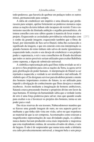 A fornalha ardente                  321

todo-poderoso, que haveria de quebrar em pedaços todos os outros
reinos, permanecendo para sempre.
    A idéia de estabelecer um império e uma dinastia que perdu-
rassem para sempre, apelou fortemente ao poderoso monarca cujas
armas as nações da terra tinham sido incapazes de resistir. Com o en-
tusiasmo nascido da ilimitada ambição e orgulho personalístico, ele
tomou conselho com seus sábios quanto à maneira de levar avante o
projeto. Esquecendo as assinaladas providências relacionadas com [257]
o sonho da grande imagem; esquecendo também que o Deus de
Israel, por intermédio de Seu servo Daniel, tinha-lhe esclarecido o
signiﬁcado da imagem, e que em conexão com esta interpretação os
grandes homens do reino tinham sido salvos de morte ignominiosa;
esquecendo tudo, exceto o seu desejo de estabelecer o seu próprio
poder e supremacia, o rei e seus conselheiros de Estado decidiram
que todos os meios possíveis seriam utilizados para exaltar Babilônia
como suprema, e digna de submissão universal.
    A simbólica representação pela qual Deus tinha revelado ao rei e
ao povo o Seu propósito para com as nações da Terra, ia agora servir
para gloriﬁcação do poder humano. A interpretação de Daniel ia ser
rejeitada e esquecida; a verdade ia ser mistiﬁcada e mal utilizada. O
símbolo que o Céu designara servisse para desdobrar perante a mente
dos homens importantes eventos do futuro, ia ser utilizado para
impedir a divulgação do conhecimento que Deus desejava o mundo
recebesse. Assim mediante a imaginação de homens ambiciosos,
Satanás estava procurando frustrar o propósito divino em favor da
raça humana. O inimigo da humanidade sabia que a verdade isenta
de erro é uma força poderosa para salvar; mas que quando usada
para exaltar o eu e favorecer os projetos dos homens, torna-se um
poder para o mal.
    Das ricas reservas do seu tesouro, Nabucodonosor mandou que
se ﬁzesse uma grande imagem de ouro, no seu aspecto geral se-
melhante a que tinha sido vista em visão, salvo no que respeitava
ao material de que ia ser composta. Acostumados como estavam a
magniﬁcentes representações de suas divindades pagãs, os caldeus
nunca dantes haviam produzido coisa mais imponente e majestosa
que esta resplendente estátua, de sessenta côvados de altura, e seis
de largura. E não é de surpreender que numa terra onde a idolatria
era culto prevalecentemente universal, a imagem bela e sem preço
 