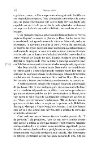 322                        Profetas e Reis

      erguida no campo de Dura, representando a glória de Babilônia e
      sua magniﬁcência e poder, fosse consagrada como objeto de adora-
      ção. Em plena concordância com isto foi feita provisão, tendo sido
      expedido um decreto de que no dia da dedicação todos mostrassem
      sua suprema lealdade ao poder babilônico curvando-se diante da
      imagem.
           O dia marcado chegou, e uma vasta multidão de todos os “povos,
      nações e línguas”, se reuniu na planície de Dura. Em harmonia com
      o mandado do rei, quando o som de músicas foi ouvido, todos se
      prostraram, “e adoraram a estátua de ouro”. Nesse dia memorável,
      os poderes das trevas pareciam haver ganho um assinalado triunfo;
      a adoração da imagem de ouro prometia tornar-se permanentemente
      relacionada com as formas estabelecidas de idolatria reconhecidas
      como religião do Estado no país. Satanás esperava dessa forma
      derrotar os propósitos de Deus de tornar a presença do cativo Israel
[258] em Babilônia um meio de abençoar a todas as nações do paganismo.
           Mas Deus decidiu de outro modo. Nem todos haviam dobrado
      os joelhos ante o símbolo idólatra do humano poder. Em meio da
      multidão de adoradores havia três homens que estavam ﬁrmemente
      resolvidos a não desonrar assim ao Deus do Céu. O seu Deus era o
      Rei dos reis e Senhor dos senhores; a nenhum outro se curvariam.
           A Nabucodonosor, inﬂado com o triunfo, foi levada a informação
      de que havia entre os seus súditos alguns que ousaram desobedecer
      ao seu mandado. Alguns dentre os sábios, enciumados pelas honras
      que tinham sido concedidas aos ﬁéis companheiros de Daniel, leva-
      vam agora ao rei o relato da sua ﬂagrante violação aos desejos do
      rei. “Ó rei, vive eternamente” exclamaram. “Há uns homens judeus,
      que tu constituíste sobre os negócios da província de Babilônia:
      Sadraque, Mesaque e Abede-Nego; estes homens, ó rei, não ﬁzeram
      caso de ti; a teus deuses não servem, nem a estátua de ouro, que
      levantaste, adoraram.”
           O rei ordenou que os homens fossem levados perante ele. “É
      de propósito”, ele perguntou, “que vós não servis a meus deuses
      nem adorais a estátua de ouro que levantei?” Ele procurou mediante
      ameaças induzi-los a se unirem com a multidão. Apontando para a
      fornalha ardente, lembrou-lhes a punição que os esperava se persis-
      tissem em sua recusa de obedecer a sua vontade. Mas ﬁrmemente
      os hebreus testiﬁcaram de sua ﬁdelidade ao Deus do Céu, e de sua
 